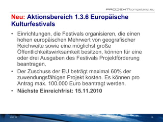 Neu:  Aktionsbereich 1.3.6 Europäische Kulturfestivals Einrichtungen, die Festivals organisieren, die einen hohen europäischen Mehrwert von geografischer Reichweite sowie eine möglichst große Öffentlichkeitswirksamkeit besitzen, können für eine oder drei Ausgaben des Festivals Projektförderung beantragen.   Der Zuschuss der EU beträgt maximal 60% der zuwendungsfähigen Projekt kosten. Es können pro Antrag max. 100.000 Euro beantragt werden. Nächste Einreichfrist: 15.11.2010    21.07.10 