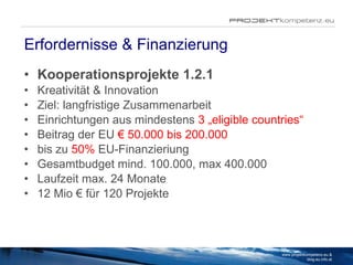 Erfordernisse & Finanzierung Kooperationsprojekte 1.2.1 Kreativität & Innovation Ziel: langfristige Zusammenarbeit  Einrichtungen aus mindestens  3 „eligible countries“ Beitrag der EU  € 50.000 bis 200.000  bis zu  50%  EU-Finanzieriung  Gesamtbudget mind. 100.000, max 400.000 Laufzeit max. 24 Monate 12 Mio € für 120 Projekte www.projektkompetenz.eu & blog.eu.info.at 