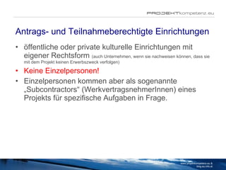 Antrags- und Teilnahmeberechtigte Einrichtungen öffentliche oder private kulturelle Einrichtungen mit eigener Rechtsform  (auch Unternehmen, wenn sie nachweisen können, dass sie mit dem Projekt keinen Erwerbszweck verfolgen) Keine Einzelpersonen! Einzelpersonen kommen aber als sogenannte „Subcontractors“ (WerkvertragsnehmerInnen) eines Projekts für spezifische Aufgaben in Frage. www.projektkompetenz.eu & blog.eu.info.at 