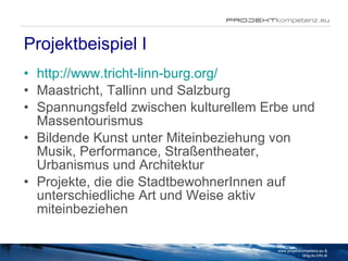 Projektbeispiel I http://www.tricht-linn-burg.org/ Maastricht, Tallinn und Salzburg Spannungsfeld zwischen kulturellem Erbe und Massentourismus Bildende Kunst unter Miteinbeziehung von Musik, Performance, Straßentheater, Urbanismus und Architektur Projekte, die die StadtbewohnerInnen auf unterschiedliche Art und Weise aktiv miteinbeziehen www.projektkompetenz.eu & blog.eu.info.at 
