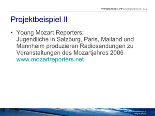Projektbeispiel II Young Mozart Reporters: Jugendliche in Salzburg, Paris, Mailand und Mannheim produzieren Radiosendungen zu Veranstaltungen des Mozartjahres 2006 www.mozartreporters.net www.projektkompetenz.eu & blog.eu.info.at 