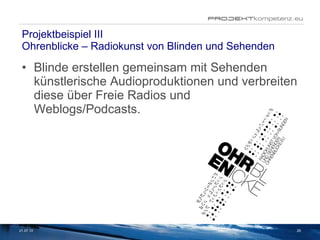 Projektbeispiel III Ohrenblicke – Radiokunst von Blinden und Sehenden  Blinde erstellen gemeinsam mit Sehenden künstlerische Audioproduktionen und verbreiten diese über Freie Radios und Weblogs/Podcasts. 21.07.10 
