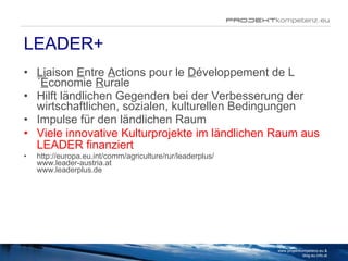LEADER+ L iaison  E ntre  A ctions pour le  D éveloppement de L´ É conomie  R urale Hilft ländlichen Gegenden bei der Verbesserung der wirtschaftlichen, sozialen, kulturellen Bedingungen Impulse für den ländlichen Raum Viele innovative Kulturprojekte im ländlichen Raum aus LEADER finanziert   http://europa.eu.int/comm/agriculture/rur/leaderplus/ www.leader-austria.at www.leaderplus.de www.projektkompetenz.eu & blog.eu.info.at 
