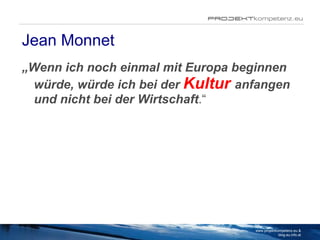 Jean Monnet „ Wenn ich noch einmal mit Europa beginnen würde, würde ich bei der  Kultur   anfangen und nicht bei der Wirtschaft .“ www.projektkompetenz.eu & blog.eu.info.at 