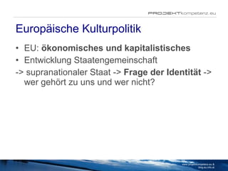 Europäische Kulturpolitik EU:  ökonomisches und kapitalistisches Entwicklung Staatengemeinschaft  -> supranationaler Staat ->  Frage der Identität  -> wer gehört zu uns und wer nicht?  www.projektkompetenz.eu & blog.eu.info.at 