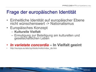 Frage der europäischen Identität Einheitliche Identität auf europäischer Ebene nicht wünschenswert -> Nationalismus Europäisches Konzept Kulturelle Vielfalt  Ermutigung zur Beteiligung am kulturellen und gesellschaftlichen Leben In varietate concordia  –  In Vielfalt geeint http://europa.eu/abc/symbols/motto/index_de.htm www.projektkompetenz.eu & blog.eu.info.at 