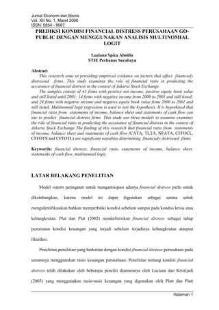 Jurnal Ekonomi dan Bisnis
Vol. XII No. 1, Maret 2006
ISSN: 0854 - 9087
Halaman 1
PREDIKSI KONDISI FINANCIAL DISTRESS PERUSAHAAN GO-
PUBLIC DENGAN MENGGUNAKAN ANALISIS MULTINOMIAL
LOGIT
Luciana Spica Almilia
STIE Perbanas Surabaya
Abstract
This research aims at providing empirical evidance on factors that affect financialy
distressed firms. This study examines the role of financial ratio in predicting the
accurance of financial distress in the context of Jakarta Stock Exchange.
The samples consist of 43 firms with positive net income, positive equity book value
and still listed until 2001; 14 firms with negative income from 2000 to 2001 and still listed;
and 24 firms with negative income and negative equity book value from 2000 to 2001 and
still listed. Multinomial logit regression is used to test the hypothesis. It is hypothised that
financial ratio from statements of income, balance sheet and statements of cash flow can
use to predict financial distress firms. This study use three models to examine examines
the role of financial ratio in predicting the accurance of financial distress in the context of
Jakarta Stock Exchange The finding of this research that financial ratio from statements
of income, balance sheet and statements of cash flow (CATA, TLTA, NFATA, CFFOCL,
CFFOTS and CFFOTL) are significant variables determining financialy distressed firms.
Keywords: financial distress, financial ratio, statements of income, balance sheet,
statements of cash flow, multinomial logit.
LATAR BELAKANG PENELITIAN
Model sistem peringatan untuk mengantisipasi adanya financial distress perlu untuk
dikembangkan, karena model ini dapat digunakan sebagai sarana untuk
mengidentifikasikan bahkan memperbaiki kondisi sebelum sampai pada kondisi krisis atau
kebangkrutan. Plat dan Plat (2002) mendefinisikan financial distress sebagai tahap
penurunan kondisi keuangan yang terjadi sebelum terjadinya kebangkrutan ataupun
likuidasi.
Penelitian-penelitian yang berkaitan dengan kondisi financial distress perusahaan pada
umumnya menggunakan rasio keuangan perusahaan. Penelitian tentang kondisi financial
distress telah dilakukan oleh beberapa peneliti diantaranya oleh Luciana dan Kristijadi
(2003) yang menggunakan rasio-rasio keuangan yang digunakan oleh Platt dan Platt
 