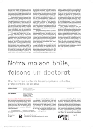 École urbaine 	
de Lyon
Page B3Formation / Recherche /
Formation par la recherche / Recherche action
b
environnementale et l’épuisement des res-
sources vont mettre, et mettent déjà, ces
systèmes sous pression. Le risque, pour
notre génération et la génération suivante,
est suffisamment grand et probable pour
que l’on cherche à le minimiser.
Ces perspectives sombres sur le futur
nous ont d’autant plus touchés que nous
sommes parents. Notre fille aura en 2050
l’âge que nous avons actuellement (environ
35 ans) : quel monde va-t-on lui léguer ? Les
pays développés, dans leurécrasante majo-
rité, ne tiennent pas leurs engagements pris
lors desAccords de Paris de 2015 (ycompris
la France), engagements qui sont, de toute
façon, insuffisants selon de nombreux ex-
perts, notamment le GIEC. Nous avons donc
décidé de nous engager à notre niveau.
Et là, que faire ? Dans notre vie per-
sonnelle, la tentation de se préparer à
l’inévitable, de manière isolée, est grande,
mais elle n’aurait qu’un impact très limité.
Àla place, nous cherchons, comme de nom-
breux citoyens, à promouvoir une baisse
sociétale de notre empreinte environne-
mentale. Dans notre vie professionnelle,
quels sont nos moyens ? Comme la plupart
des chercheurs, nous dédions la plupart de
notre temps et de notre énergie à un travail
qui nous passionne. Notre hyperspécialité
ne risque pas d’être bien utile pour traiter
du changement global des conditions de
vie terrestre, mais nous faisons le pari que
la méthode scientifique, celle que nous ap-
pliquons au quotidien, pourrait l’être. En
effet, lorsque nous nous intéressons à une
problématique donnée, nous cherchons à
l’étudier en définissant une question pré-
cise ; nous faisons appel à des spécialistes
si la question le nécessite, car notre tra-
vail est fondamentalement collaboratif ;
nous mettons en place un protocole expé-
rimental pour répondre à cette question ;
enfin, nous analysons les résultats avec
autant d’esprit critique que possible. Cette
méthode, nous pouvons l’appliquer afin de
mieux comprendre comment nos sociétés
pourraient changer le moins douloureuse-
ment possible.
Parmi les nombreux freins qui empê­
chent le changement des comportements
individuels permettant de réduire son em-
preinte carbone, nous avons décidé de
nous intéresser à l’aspect psychologique. Si
l’échelle de l’individu est loin d’être la seule
à être pertinente pour enclencher la transi-
tion radicale nécessaire pour atteindre un
mode de vie plus durable, elle reste néan-
moins importante.
Nous proposons donc d’étudier, à
l’échelle du campus de l’Université de Lyon,
le positionnement des individus vis-à-vis
des enjeux environnementaux ainsi que
leurs comportements effectifs. Un tel tra-
vail pourrait permettre de rendre plus effi-
caces les politiques publiques en les person-
nalisant, et pourrait, à terme, contribuer à
identifier les barrières économiques, géo-
graphiques ou logistiques à lever, afin de fa-
voriser les comportements les plus compa-
tibles avec les objectifs des Accords de Pa-
ris. L’Université de Lyon, constituée, a priori,
par une population assez ouverte à la mise
en place de protocoles de recherche, servi-
rait, ainsi, de terrain d’expérimentation afin
de définir les politiques à mettre en œuvre
pour que la métropole de Lyon atteigne ses
objectifs ambitieux, mais nécessaires, de
réduction des gaz à effets de serre.
Nous sommes aujourd’hui dans une
situation d’urgence qui implique des chan-
gements radicaux dans tous les secteurs
d’activité. De nombreuses manifestations,
et des articles de plus en plus fré­quents il-
lustrent qu’une partie croissante de la po-
pulation en prend conscience. Le secteurde
la recherche ne sera pas épargné et devra
lui aussi embrasser des changements radi-
caux : déjà des chercheurs de­mandent à ce
que l’empreinte environnementale de leur
travail soit prise en compte lors de leuréva-
luation. Notre décision de dédier une partie
de notre activité de recherche à la crise
environnementale et énergétique s’inscrit
dans cette dynamique générale.
	
Notre maison brûle,
faisons un doctorat
Une formation doctorale transdisciplinaire, collective,
professionnelle et créative
Jérémy Cheval
Lou Herrmann
Docteur en architecture,
coordinateur du pôle formation
de l’École urbaine de Lyon
Docteure en urbanisme,
chercheure postdoctorale
et chargée de projet
à l’École urbaine de Lyon
12 décembre 2019
Dans ce contexte, l’École urbaine de
Lyon appelle à une croissance : celle des
thèses. Car la thèse est précieuse : elle
propose un temps unique de recherche, de
développement et de production d’idées.
Les doctorats se doivent d’augmenter,
d’évoluer, de s’adapter, d’expérimenter,
de sortir de leur zone de confort, de créer,
pour être à la hauteur des enjeux
anthropocènes.
L’avènement de l’Anthropocène révèle
plus que jamais notre besoin de formation,
de recherche et d’expérimentation. Pour-
tant le nombre de doctorats réduit chaque
année en France1
, le réchauffement clima-
tique continue, la fonte des glaces perdure,
les espèces restent menacées et les dé-
chets s’entassent…
Avec ses doctorant.es, l’École urbaine
de Lyon ambitionne de développer des ex-
périences de recherches en commun, de
tester des projets inattendus, de se trom-
per et de se relever, de construire et parta-
ger des idées surprenantes et riches. Avec
elles, avec eux, elle souhaite faire école pour
tous, tout au long de la vie. Car la science a
un impact fondamental sur nos vies et nos
conceptions de l’univers. Comme Galilée
a pu le dire, les découvertes scientifiques
1	 En France, à la rentrée
2017, 73 508 étudiants sont inscrits
en doctorat.
Le nombre de doctorants est
en baisse continue depuis 2009.
École urbaine de Lyon + Éditions deux-cent-cinq / Version numérique : diffusion libre, ne peut être vendue
 