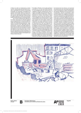 École urbaine 	
de Lyon
B
Formation / Recherche /
Formation par la recherche / Recherche action
Page B6
de doctorat est une chance, car il permet
de questionner avec les écoles doctorales
et les universités les critères d’évaluation,
les dossiers attendus et les processus ad-
ministratifs. L’École accompagne cette
première démarche complexe, en partena-
riat avec l’INSA Lyon et l’École doctorale en
sciences humaines et sociales de l’Universi-
té de Lyon. Le premier diplômé de haut ni-
veau dans le domaine de l’aménagement et
de l’urbanisme à Lyon par la voie de la VAE
va rédiger, sur les consignes de l’École, un
mémoire référent composé de deux par-
ties. D’une part, il va devoir rendre compte
d’expériences professionnelles passées, via
les canaux classiques de la diffusion des ré-
sultats de la recherche (articles, chapitres
d’ouvrages, communications…), mais aussi
à travers d’autres supports plus innovants
(documentaires, webdocs, blogs, projets…).
D’autre part, une partie rédigée permettra
d’établir un questionnement fil-rouge des
différentes productions présentées. Elle
proposera ainsi une relecture problémati-
sée des travaux du doctorant.
Par ailleurs, l’École a mis en place de façon
pionnière sur le site Lyon-Saint-Étienne,
un accompagnement de doctorat par la
validation d’acquis d’expériences (VAE). Il
s’agit ici par effet miroir de partir des com-
pétences professionnelles pour valider le
doctorat au niveau universitaire. Cette
démarche, encore trop rare, permet d’ins-
crire le diplôme de doctorat dans le cycle
des formations tout au long de la vie. Bien
qu’il s’agisse d’un des enjeux majeurs de
l’éducation au niveau national, et ce dans
toutes les universités de France, très peu
de doctorats par VAE sont délivrés au-
jourd’hui (une centaine seulement en 2017).
Ce diplôme, né du processus de Bologne, a
été intégré en France en 2002. Il fait encore
l’objet d’un grand nombre de débats et de
défiances, et de fait se développe peu. Or le
caractère expérimental de cette démarche
est au contraire considéré comme une
qualité, que l’École souhaite encourager
et porter. L’aspect innovant et encore libre
(du moins libéré d’un certain formalisme
inhérent aux thèses classiques) de ce type
à Tokyo en 2018, où masterant.es, docto-
rant.es, chercheuses et chercheurs du ré-
seau scientifique de l’École ont participé
ensemble aux échanges scientifiques de
manière horizontale. Dans le même sens,
l’École a mis en place des écoles d’hiver en
été, comme celle organisée à Buenos Aires
en juillet 2019 dans le cadre de la première
école de l’anthropocène enAmérique latine.
Sur le plan professionnel régional, la
formation doctorale de l’École s’appuie
sur sa programmation évènementielle aux
Halles du Faubourg, et notamment la se-
maine « À l’École de l’Anthropocène » orga-
nisée fin janvier et les « Mercredis de l’An-
thropocène », rendez-vous public hebdoma-
daire. Dans le cadre de ces programmes, les
doctorant.es sont ainsi amené.es à animer
des débats ou des émissions radio, à mon-
ter des séminaires et des formations. Ce
faisant, l’objectif est de faire école grâce au
vivierd’activités publiques développées par
l’École urbaine de Lyon.
ÉcoleÉcole urbaine de Lyon + Éditions deux-cent-cinq / Version numérique : diffusion libre, ne peut être vendue
 