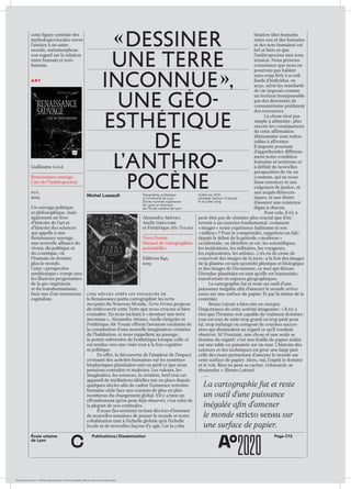 École urbaine de Lyon + Éditions deux-cent-cinq / Version numérique : diffusion libre, ne peut être vendue
Page C13Publications / DisséminationÉcole urbaine 	
de Lyon
c
cette figure centrale des
mythologies locales ouvre
l’autrice à un autre
monde, métamorphose
son regard sur la relation
entre humain et non-
humain.
art
Guillaume Logé
Renaissance sauvage.
L’art de l’Anthropocène
puf,
2019
Un ouvrage politique
et philosophique, mais
également un livre
d’histoire de l’art et
d’histoire des sciences
qui appelle à une
Renaissance sauvage,
une nouvelle alliance du
vivant, du politique et
du cosmique, où
l’humain ne domine
plus le monde.
Cette « perspective
symbiotique » rompt avec
les illusions progressistes
de la géo-ingénierie
et du transhumanisme,
faux-nez d’un renouveau
capitaliste.
bitation (des humains
entre eux et des humains
et des non-humains) est
bel et bien ce que
l’anthropocène met sous
tension. Nous prenons
conscience que nous ne
pourrons pas habiter
sans coup férir à 10 mil­
liards d’individus, en
2050, selon les standards
de vie imposés comme
un horizon insurpassable
par des décennies de
consumérisme prédateur
des ressources.
La chose n’est pas
simple à admettre ; plus
encore les conséquences
de cette affirmation
élémentaire sont redou­
tables à affronter.
Il importe pourtant
d’appréhender différem­
ment notre condition
humaine et terrienne et
à définir de nouvelles
perspectives de vie en
commun, qui ne nous
fasse renoncer ni aux
exigences de justice, ni
aux acquis démocra­
tiques, ni aux désirs
d’assurer une existence
digne à chacun.
Pour cela, il n’y a
peut-être pas de chantier plus crucial que d’en
revenir à un exercice fondamental : comment
« imager » notre expérience habitante et son
« milieu » ? Pour le comprendre, rappelons un fait :
depuis le début de la période « moderne »
occidentale, on (derrière ce on : les scientifiques,
les institutions, les militaires, les voyageurs,
les explorateurs, les artistes…) n’a eu de cesse de
concevoir des images de la terre : à la fois des images
de la planète en tant qu’entité physique et biologique
et des images de l’écoumène, ce mot qui dénote
l’étendue planétaire en tant qu’elle est humanisée,
transformée en espaces géographiques.
La cartographie fut et reste un outil d’une
puissance inégalée afin d’amener le monde stricto
sensu sur une surface de papier. Et par là même de le
contrôler.
Bruno Latour a bien mis en exergue
l’importance de cette activité imageante : « Il n’y a
rien que l’homme soit capable de vraiment dominer :
tout est tout de suite trop grand ou trop petit pour
lui, trop mélangé ou composé de couches succes­
sives qui dissimulent au regard ce qu’il voudrait
observer. Si ! Pourtant, une chose et une seule se
domine du regard : c’est une feuille de papier étalée
sur une table ou punaisée sur un mur. L’histoire des
sciences et des techniques est pour une large part
celle des ruses permettant d’amener le monde sur
cette surface de papier. Alors, oui, l’esprit le domine
et le voit. Rien ne peut se cacher, s’obscurcir, se
dissimuler. » (Bruno Latour).
La cartographie fut et reste
un outil d’une puissance
inégalée afin d’amener
le monde stricto sensu sur
une surface de papier.
Cinq siècles après les voyageurs de
la Renaissance partis cartographier les terra
incognita du Nouveau Monde, Terra Forma propose
de redécouvrir cette Terre que nous croyons si bien
connaître. En nous incitant à « dessiner une terre
inconnue », Alexandra Arènes, Axelle Grégoire et
Frédérique Aït-Touati offrent l’aventure excitante de
la constitution d’une nouvelle imagination créatrice
de l’habitation, et nous rappellent au passage,
la portée subversive de l’esthétique lorsque celle-ci
est tendue vers une visée tout à la fois cognitive
et politique.
En effet, la découverte de l’ampleur de l’impact
croissant des activités humaines sur les systèmes
biophysiques planétaires met en péril ce que nous
pensions connaître et maîtriser. Les valeurs, les
imaginaires, les sciences, la création, bref tout cet
appareil de médiations idéelles mis en place depuis
quelques siècles afin de cadrer l’existence terrestre
humaine cède face aux constats de plus en plus
nombreux du changement global. S’il y a bien un
effondrement qu’on peut déjà observer, c’est celui de
la plupart de nos certitudes.
Il nous (les terriens) revient dès lors d’inventer
de nouvelles manières de penser le monde et notre
cohabitation tant à l’échelle globale qu’à l’échelle
locale et de nouvelles façons d’y agir. Car la coha­
Alexandra Arènes,
Axelle Grégoire
et Frédérique Aït-Touati
Terra Forma
Manuel de cartographies
potentielles
Éditions B42,
2019
« Dessiner
une terre
inconnue »,
une géo-
esthétique
de
l’ anthro-
pocèneMichel Lussault Géographe, professeur
à l’Université de Lyon
(École normale supérieure
de Lyon) et directeur
de l’École urbaine de Lyon
Publié sur AOC
[Analyse Opinion Critique],
le 10 juillet 2019
 