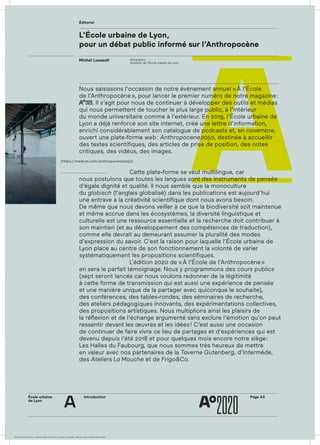 École urbaine 	
de Lyon
Introduction
Éditorial
Page A3
a
(https://medium.com/anthropocene2050)
L’École urbaine de Lyon,
pour un débat public informé sur l’Anthropocène
Nous saisissons l’occasion de notre événement annuel « À l’École
de l’Anthropocène », pour lancer le premier numéro de notre magazine :
AAoo
2020. Il s’agit pour nous de continuer à développer des outils et médias
qui nous permettent de toucher le plus large public, à l’intérieur
du monde universitaire comme à l’extérieur. En 2019, l’École urbaine de
Lyon a déjà renforcé son site internet, créé une lettre d’information,
enrichi considérablement son catalogue de podcasts et, en novembre,
ouvert une plate-forme web : Anthropocene2050, destinée à accueillir
des textes scientifiques, des articles de prise de position, des notes
critiques, des vidéos, des images.
				
				 Cette plate-forme se veut multilingue, car
nous postulons que toutes les langues sont des instruments de pensée
d’égale dignité et qualité. Il nous semble que la monoculture
du globisch (l’anglais globalisé) dans les publications est aujourd’hui
une entrave à la créativité scientifique dont nous avons besoin.
De même que nous devons veiller à ce que la biodiversité soit maintenue
et même accrue dans les écosystèmes, la diversité linguistique et
culturelle est une ressource essentielle et la recherche doit contribuer à
son maintien (et au développement des compétences de traduction),
comme elle devrait au demeurant assumer la pluralité des modes
d’expression du savoir. C’est la raison pour laquelle l’École urbaine de
Lyon place au centre de son fonctionnement la volonté de varier
systématiquement les propositions scientifiques.
				 L’édition 2020 de « À l’École de l’Anthropocène »
en sera le parfait témoignage. Nous y programmons des cours publics
(sept seront lancés car nous voulons redonner de la légitimité
à cette forme de transmission qui est aussi une expé­rience de pensée
et une manière unique de la partager avec quiconque le souhaite),
des conférences, des tables-rondes, des séminaires de recherche,
des ateliers pédagogiques innovants, des expérimentations collectives,
des propositions artistiques. Nous multiplions ainsi les plaisirs de
la réflexion et de l’échange argumenté sans exclure l’émotion qu’on peut
ressentir devant les œuvres et les idées ! C’est aussi une occasion
de continuer de faire vivre ce lieu de partages et d’expériences qui est
devenu depuis l’été 2018 et pour quelques mois encore notre siège :
Les Halles du Faubourg, que nous sommes très heureux de mettre
en valeur avec nos partenaires de la Taverne Gutenberg, d’Intermède,
des Ateliers La Mouche et de Frigo&Co.
Géographe,
directeur de l’École urbaine de Lyon
Michel Lussault
École urbaine de Lyon + Éditions deux-cent-cinq / Version numérique : diffusion libre, ne peut être vendue
 