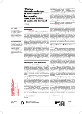 École urbaine 	
de Lyon
Page D2Mise en débat public :
Mercredi de l’Anthropocène
d
“Design,
démarche artistique
et Anthropocène”
Conversation
entre Anne Fischer
et Gwenaëlle Bertrand
Anthropocène
gwenaëlle 	
Le premier à déclarer le temps de l’Anthro-
pocène est le météorologue et chimiste Paul Crutzen.
Selon le chercheur, cette nouvelle ère s’engage dès
1784, année du dépôt du brevet de James Watt pour
la machine à vapeur, une étape décisive de la révo-
lution industrielle et corrélativement de la pollution
atmosphérique. En 2003, la communauté scientifique
accepte la proposition faite de nommer cette période
dédiée exclusivement à l’humain pour reprendre l’éty-
mologie du terme Anthropocène qui vient du grec
ancien anthropos signifiant « être humain » et kainos
signifiant « récent, nouveau ».
Dès lors, ce terme est débattu, réfuté, cer­
tains préfèrent celui de Capitalocène, ou encore de
Plantationocène. La primatologue et philosophe
Donna Haraway, quant à elle, explique que la notion
même d’Anthropocène est problématique car elle
maintient l’humain au centre alors même que la
conscience de cette nouvelle ère géologique devrait
nous amener à sortir d’une conception anthropocen-
trée au profit d’une réflexion sur le “plus-qu’humain”,
“l’autre-qu’humain”, “l’inhumain”. Au terme Anthro-
pocène, elle ajoute celui de Chthulucène 1
, un moment
d’interpénétrations de toutes les entités terrestres.
Industrialisation, design, Anthropocène
anne
Selon Alain Findeli, théoricien du design,
le designer travaille à « l’amélioration ou au moins
au maintien de l’habitabilité du monde ». Pour abor-
der cette notion, il faut penser le monde comme un
écosystème où tout serait interconnecté. Le designer
l’envisage alors comme un projet global qui conduit
inévitablement vers les questions écologiques, écono-
miques et sociales qui découlent du développement
durable.
L’industrialisation, dans son expansion fait
naître l’Anthropocène mais également la profession
de designer. Celui-ci porte une réflexion sur sa pro-
duction pour développer progressivement le senti-
ment d’un besoin matériel accompagné de tendances
changeant au fil des saisons. Le but de cette démarche
étant de répondre à l’augmentation du confort de vie
et du pouvoir d’achat de la population au sortir de la
guerre, mais surtout de faire tourner une production
industrielle rentable par sa quantité.
Hier comme aujourd’hui, le designer porte
une responsabilité vis-à-vis de la société et par consé-
quent sur la planète et son devenir. Il aurait ainsi
la capacité de changer, ou au moins d’influencer le
cours des choses. À partir de ce constat, ma pratique
va radicalement évoluer, je me demande alors, quelle
stratégie adopter pour changer les choses ?
Constamment incité à consommer moins,
à consommer mieux, c’est au consommateur que
reviendrait cette lourde tâche. Mais dans un contexte
inadapté, cette responsabilité se transforme en culpa-
bilité. Certes il est important de revoir notre consom-
mation, de réfléchir à la notion de confort mais il est
primordial de faire évoluer nos façons de produire
et ce que nous produisons. Il est alors important de
prendre en compte cette industrialisation plutôt que
de la dénoncer.
La proximité « design et industrie » est donc
un outil majeur pour envisager cette évolution.
gwenaëlle
Pour ma part, c’est en 2014 que j’ai com-
mencé à réfléchir aux tensions existantes entre le
design et l’Anthropocène. Avec mon associé, Maxime
Favard, on s’intéressait surtout à la notion d’écoso-
phie 2
développée par le psychanalyste et philosophe
Félix Guattari et qui expliquait déjà à la fin des années
quatre-vingt que pour penser l’écologie environne-
mentale, il fallait, en simultané, interroger les éco-
logies mentale et sociale. C’est-à-dire, s’envisager au
monde à travers les relations au vivant, au non vivant,
aux milieux et avec une conscientisation des respon-
sabilités. En d’autres termes, il plaidait pour un huma-
nisme éclairé. La question du design et de l’industriali-
sation devrait, par conséquent, tenir de cette relation.
Faire avec l’existant — Design et démarche
artistique
anne
Face au monde complexe qui accompagne
le concept d’Anthropocène, une réflexion « pluri-
inter-trans-disciplinaire » me semble indispensable
dans la démarche du designer. En sollicitant les mul-
tiples acteurs, qui participent à la compréhension et
à la construction de ce monde par des connaissances
théoriques et techniques, le designer peut envisager
des réponses aux enjeux de notre société. Mais dans la
construction, indéniablement commune, d’un monde
habitable, il est urgent que ces acteurs, dont fait partie
l’industrie, reconnaissent à leur tour l’apport du desi-
gner. Alors que l’essor du « design thinking » témoigne
l’intérêt de cette démarche, l’industrie semble pour-
tant réticente à donner plus de place et d’autonomie
au designer.
C’est peut-être face à cela que mon appro­
che se dirige davantage vers une démarche « artis-
tique », comme un outil permettant de donner forme
à une réflexion et d’envisager d’autres paradigmes.
L’indépendance de l’artiste me permet de construire
mon propre cahier des charges par une compréhen-
sion subjective du contexte, permettant alors une
production cohérente, sans contrainte de forme ou
de résultat.
Mais cette démarche ne perd pas de vue
pour autant la sphère industrielle, bien au contraire.
C’est alors non pas une fonction qui est mise en avant
mais la démarche dans sa globalité. Réflexive, elle se
veut également vectrice d’une évolution des modes de
production afin de construire une société responsable
capable de décider de son devenir.
gwenaëlle
Cette réflexion sur la démarche, abordée
par Anne, me semble aussi primordiale. Lors de
deux workshop (2016 et 2017) menés à l’Université
de Strasbourg, mon associé et moi-même avons
mobilisé les étudiants afin qu’ils réinventent leurs
démarches de design au regard de l’Anthropocène.
DanslecadreduMercredi
del’Anthropocènedu24 avril2019 :
« Design,démarcheartistique
etanthropocène »
avecGwenaëlleBertrand
etAnneFischer,animépar
LoïcSagnard
Anne Fischer
Designer, lauréate du Prix
COAL Art & Environnement 2017
pour son projet “Rising from
its Ashes”.
En 2018, elle fonde
son propre studio de design,
mêlant recherche et production
autour des grands enjeux de
notre société dans une dynamique
de développement durable.
Gwenaëlle Bertrand
Designer, maître de conférences
à l’Université Jean-Monnet – Saint-
Étienne, membre du Laboratoire
CIERC.
Depuis 2014, elle codirige
la ligne Poïétiques du design
aux éditions L’Harmattan.
Dès 2011, en parallèle de ses
activités d’enseignement d’abord
dispensées à l’Université de
Strasbourg et de son doctorat,
elle cofonde le studio de design
Maxwen.
Un article initialement publié
sur Rue89Lyon,
le 22 avril 2019
1	 Donna Haraway, Staying
with the Trouble: Making Kin in the
Chthulucene, Duke University
Press, 2016
2	 Félix Guattari, Les trois
écologies (1989), Gallilé, 2011
ÉcoleÉcole urbaine de Lyon + Éditions deux-cent-cinq / Version numérique : diffusion libre, ne peut être vendue
 