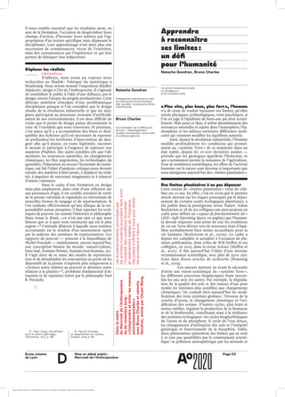 École urbaine 	
de Lyon
Page D3Mise en débat public :
Mercredi de l’Anthropocène
d
Il nous semble essentiel que les étudiants aient, au
sein de la formation, l’occasion de despécialiser leurs
champs d’action, d’inventer leurs métiers par l’ap-
propriation d’un terrain spécifique mais dépassant le
disciplinaire. Leur apprentissage n’est alors plus une
succession de connaissances, vécue de l’extérieur,
mais des connaissances par l’expérience ce qui leur
permet de fabriquer leur subjectivité.
Déplacer les réalités
gwenaëlle
D’ailleurs, nous avons pu exposer leurs
recherches au Shadok : Fabrique du numérique à
Strasbourg. Nous avions nommé l’exposition Réalités
Déplacées : design à l’ère de l’Anthropocène. Il s’agissait
de sensibiliser le public à l’idée d’une défiance, par le
design, envers l’utopie du progrès productiviste. Cette
délicate ambition témoigne d’une problématique
disciplinaire puisque si l’on considère que le design
résulte de la révolution industrielle et que les desi-
gners participent au processus croissant d’artificiali-
sation de nos environnements, il est alors difficile de
croire que le projet de design puisse déconstruire la
crise de l’excédent que nous traversons. Et pourtant,
c’est parce qu’il y a accumulation des biens et désé-
quilibre des richesses qu’il est nécessaire de repenser
en profondeur les territoires d’intervention du desi-
gner afin qu’il puisse, en toute légitimité, raconter
le monde et participer à l’urgence de repenser nos
manières d’habiter. Des sujets sensibles tels que l’ali-
mentaire, les ressources naturelles, les changements
climatiques, les flux migratoires, les technologies du
quotidien, l’éducation ou encore l’économie du numé-
rique, ont fait l’objet d’analyses critiques pour devenir
ensuite des matières à faire projet, à déplacer les réali-
tés, à impulser de nouveaux imaginaires et à relancer
d’autres communs.
Dans le cadre d’une formation en design
mais plus amplement, dans celui d’une réflexion sur
nos puissances d’agir, il me semble essentiel de sortir
de la pensée coloniale et capitaliste en réinventant de
nouvelles formes de langage et de représentation. Si
l’on souhaite effectivement qu’une éthique de la res-
ponsabilité puisse prospérer, il faut repenser les tech-
niques de pouvoir car comme l’historien et philosophe
Hans Jonas le disait, « ce n’est pas tant ce que nous
faisons que ce à quoi nous renonçons qui est le plus
urgent. » 3
L’attitude dilatoire à laquelle nous sommes
accoutumés est le résultat d’un assentiment opéré
par la maîtrise des systèmes de représentation. Ces
rapports de pouvoir — pensons à la biopolitique de
Michel Foucault — maintiennent, encore aujourd’hui,
une conception binaire du monde : nature/culture,
bien/mal, homme/femme, humain/non-humain, etc.
Il s’agit alors de se saisir des modes de représenta-
tion et de démultiplier les conceptions au point où les
dispositifs de la pensée n’aspirent plus uniquement à
« érotiser notre relation au pouvoir et dérotiser notre
relation à la planète » 4
, problème fondamental d’at-
traction et de répulsion relevé par le philosophe Paul
B. Preciado.
Apprendre
à reconnaître
ses limites :
un défi
pour l’humanité
« Plus vite, plus haut, plus fort », l’homme
n’a de cesse de vouloir repousser ses limites, qu’elles
soient physiques, technologiques, voire psychiques, si
l’on en juge à l’épidémie de burn-out qui sévit actuel-
lement. Mais pour ce faire, il utilise abondamment des
ressources naturelles et rejette dans l’atmosphère, l’hy-
drosphère et les milieux terrestres différentes molé-
cules qui viennent modifier les équilibres naturels.	
	 Ainsi, depuis la révolution industrielle, l’Homme
modifie profondément les conditions qui permet-
taient au « système Terre » de se maintenir dans un
état stable, depuis les 10 000 dernières années —
période que les géologues appellent l’Holocène, et
qui a notamment permis la naissance de l’agriculture.
Pour de nombreux scientifiques, les effets de l’activité
humaine sur la nature sont devenus si importants que
nous atteignons aujourd’hui des « limites planétaires ».
Des limites planétaires à ne pas dépasser
Cette notion de « limites planétaires » vient de célé-
brer ses 10 ans. En effet, c’est en 2009 que le premier
article alertant sur les risques provoqués par le dépas-
sement de certains seuils écologiques planétaires, a
été publié dans la prestigieuse revue Nature. Johan
Rockström et 28 de ses collègues ont ainsi proposé un
cadre pour définir un « espace de fonctionnement sûr »
(SOS – Safe Operating Space, en anglais) que l’humani-
té devrait respecter sous peine de voir les conditions
de vie sur Terre dériver vers de nouveaux états d’équi-
libre probablement bien moins accueillants pour la
vie humaine (Rockstrom et al., 2009). Ce cadre a
depuis été complété et actualisé à l’occasion de plu-
sieurs publications, dont celles de Will Steffen et ses
collègues, en 2015, dans la revue Science (Steffen et
al., 2015). Il fait aujourd’hui l’objet d’une énorme
reconnaissance scientifique, avec plus de 3500 cita-
tions dans divers articles de recherche (Downing
et al., 2019).
Ces auteurs mettent en avant la nécessité
d’avoir une vision systémique du « système Terre »,
les différents processus biophysiques étant interre-
liés les uns avec les autres. Par exemple, la dégrada-
tion de la qualité des sols et des masses d’eau peut
rendre les systèmes plus sensibles aux changements
climatiques. On connaît bien aujourd’hui les modi-
fications des trois systèmes globaux : l’érosion de la
couche d’ozone, le changement climatique et l’aci-
dification des océans. D’autres cycles, plus lents et
moins visibles, régulent la production de la biomasse
et de la biodiversité, contribuant ainsi à la résilience
des systèmes écologiques : les cycles biogéochimiques
de l’azote et du phosphore, le cycle de l’eau douce,
les changements d’utilisation des sols et l’intégrité
génétique et fonctionnelle de la biosphère. Enfin,
deux phénomènes présentent des limites qui ne sont
à ce jour pas quantifiées par la communauté scienti-
fique : la pollution atmosphérique par les aérosols et
Natacha Gondran
Enseignante-chercheuse au sein
du Laboratoire Environnement,
ville, société / composante Mines
Saint-Étienne
Bruno Charles
Vice-président de la Métropole
de Lyon – Développement
durable, biodiversité, trame verte
et politique agricole
Danslecadre
duMercredidel’Anthropocène
du20 novembre2019 :
« Comprendreetéviterlesmenaces
environnementales »
avecBrunoCharlesetnatacha
Gondran,animéparChuanWang
Lesbouleversementsprovoquéspar
lesactivitéshumainespourraientfairesortir
l’humanitédesconditionsfavorables
etrelativementstablesdel’Holocène.
Despistess’offrentànouspourlimiter
lesprocessusàl’œuvre.
Un article initialement publié
sur Rue89Lyon,
le 18 novembre 2019
3	 Hans Jonas, Une éthique
pour la nature (1981-1999),
Flammarion, 2017, p. 166
4	 Paul B. Preciado,
Un appartement sur Uranus,
Grasset, 2019, p. 88
Natacha Gondran, Bruno Charles
École urbaine de Lyon + Éditions deux-cent-cinq / Version numérique : diffusion libre, ne peut être vendue
 