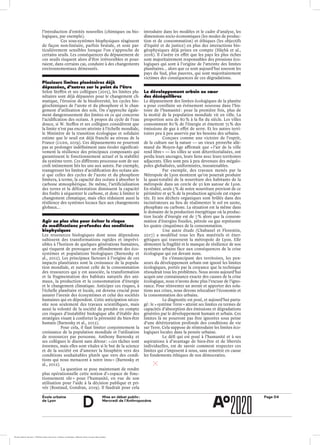 École urbaine 	
de Lyon
Page D4Mise en débat public :
Mercredi de l’Anthropocène
d
l’introduction d’entités nouvelles (chimiques ou bio-
logiques, par exemple).
Ces sous-systèmes biophysiques réagissent
de façon non-linéaire, parfois brutale, et sont par­
ticulièrement sensibles lorsque l’on s’approche de
certains seuils. Les conséquences du dépassement de
ces seuils risquent alors d’être irréversibles et pour-
raient, dans certains cas, conduire à des changements
environnementaux démesurés.
Plusieurs limites planétaires déjà
dépassées, d’autres sur le point de l’être
Selon Steffen et ses collègues (2015), les limites pla-
nétaires sont déjà dépassées pour le changement cli-
matique, l’érosion de la biodiversité, les cycles bio-
géochimiques de l’azote et du phosphore et le chan-
gement d’utilisation des sols. On s’approche égale-
ment dangereusement des limites en ce qui concerne
l’acidification des océans. À propos du cycle de l’eau
douce, si W. Steffen et ses collègues considèrent que
la limite n’est pas encore atteinte à l’échelle mondiale,
le Ministère de la transition écologique et solidaire
estime que le seuil est déjà franchi au niveau de la
France (CGDD, 2019). Ces dépassements ne pourront
pas se prolonger indéfiniment sans éroder significati-
vement la résilience des principaux composants qui
garantissent le fonctionnement actuel et la stabilité
du système terre. Ces différents processus sont de sur-
croît intimement liés les uns aux autres. Par exemple,
transgresser les limites d’acidification des océans ain-
si que celles des cycles de l’azote et du phosphore
limitera, à terme, la capacité des océans à absorber le
carbone atmosphérique. De même, l’artificialisation
des terres et la déforestation diminuent la capacité
des forêts à séquestrer le carbone, et donc à limiter le
changement climatique, mais elles réduisent aussi la
résilience des systèmes locaux face aux changements
globaux…
Agir au plus vite pour éviter le risque
de modifications profondes des conditions
biophysiques
Les ressources biologiques dont nous dépendons
subissent des transformations rapides et imprévi-
sibles à l’horizon de quelques générations humaines,
qui risquent de provoquer un effondrement des éco-
systèmes et populations biologiques (Barnosky et
al., 2012). Les principaux facteurs à l’origine de ces
impacts planétaires sont la croissance de la popula-
tion mondiale, et surtout celle de la consommation
des ressources qui y est associée, la transformation
et la fragmentation des habitats naturels des ani-
maux, la production et la consommation d’énergie
et le changement climatique. Anticiper ces risques, à
l’échelle planétaire et locale, est devenu crucial pour
assurer l’avenir des écosystèmes et celui des sociétés
humaines qui en dépendent. Cette anticipation néces-
site non seulement des travaux scientifiques, mais
aussi la volonté de la société de prendre en compte
ces risques d’instabilité biologique afin d’établir des
stratégies visant à conforter la pérennité du bien-être
humain (Barnosky et al., 2012).
Pour cela, il faut limiter conjointement la
croissance de la population mondiale et l’utilisation
de ressources par personne. Anthony Barnosky et
ses collègues le disent sans détour : « ces tâches sont
énormes, mais elles sont vitales si le but de la science
et de la société est d’amener la biosphère vers des
conditions souhaitables plutôt que vers des condi-
tions qui nous menacent à notre insu » (Barnosky et
al., 2012).
La question se pose maintenant de rendre
plus opérationnelle cette notion d’« espace de fonc-
tionnement sûr » pour l’humanité, en vue de son
utilisation pour l’aide à la décision publique et pri-
vée (Boutaud, Gondran, 2019). Il faudrait pour cela
introduire dans les modèles et le cadre d’analyse, les
dimensions socio-économiques (les modes de produc-
tion et de consommation) et éthiques (les objectifs
d’équité et de justice) en plus des interactions bio-
géophysiques déjà prises en compte (Häyhä et al.,
2016). Il s’avère en effet que les pays les plus riches
sont majoritairement responsables des pressions éco-
logiques qui sont à l’origine de l’atteinte des limites
planétaires… alors que ce sont aujourd’hui souvent les
pays du Sud, plus pauvres, qui sont majoritairement
victimes des conséquences de ces dégradations.
Le développement urbain au cœur
des déséquilibres
Le dépassement des limites écologiques de la planète
a pour corollaire un événement nouveau dans l’his-
toire de l’humanité : pour la première fois, plus de
la moitié de la population mondiale vit en ville. La
proportion sera de 80 % à la fin du siècle. Les villes
consomment 80 % de l’énergie et émettent 75 % des
émissions de gaz à effet de serre. Et les autres terri-
toires peu à peu asservis par les besoins des urbains.
Conçues comme une victoire de l’esprit,
de la culture sur la nature — un vieux proverbe alle-
mand du Moyen-Âge affirmait que « l’air de la ville
rend libre » — les villes se sont déterritorialisées, ont
perdu leurs ancrages, leurs liens avec leurs territoires
adjacents. Elles sont peu à peu devenues des mégalo-
poles globalisées, uniformisées, insoutenables.
Par exemple, des travaux menés par la
Métropole de Lyon montrent qu’on pourrait produire
la quasi-totalité de la nourriture des habitants de la
métropole dans un cercle de 50 km autour de Lyon.
En réalité, seuls 5 % de notre nourriture provient de ce
périmètre et 95 % de la production agricole est expor-
tée. Et nos déchets organiques sont brûlés dans des
incinérateurs au lieu de réalimenter le sol en azote,
phosphate ou carbone. La situation est la même dans
le domaine de la production énergétique où la produc-
tion locale d’énergie est de 7 % alors que la consom-
mation d’énergies fossiles, pétrole ou gaz représente
les quatre cinquièmes de la consommation.
Une autre étude (Chabanel et Florentin,
2017) a modélisé tous les flux matériels et éner-
gétiques qui traversent la métropole de Lyon. Elle
démontre la fragilité et le manque de résilience de nos
systèmes urbains face aux conséquences de la crise
écologique qui est devant nous.
En s’émancipant des territoires, les pen-
seurs du développement urbain ont ignoré les limites
écologiques, portés par la croyance que la technique
résoudrait tous les problèmes. Nous avons aujourd’hui
acquis une connaissance exacte des causes de la crise
écologique, nous n’avons donc plus l’excuse de l’igno-
rance. Pour réinventer un avenir et apporter des solu-
tions aux crises, nous devons relocaliser l’économie et
la consommation des urbains.
Le diagnostic est posé, et aujourd’hui parta-
gé : le « système Terre » atteint ses limites en termes de
capacités d’absorption des émissions et dégradations
générées par le développement humain et urbain. Ces
limites là ne pourront pas être ignorées sous peine
d’une détérioration profonde des conditions de vie
sur Terre. Cela suppose de réintroduire les limites éco-
logiques locales dans la pensée urbaine.
Le défi qui est posé à l’humanité et à ses
aspirations à d’avantage de bien-être et de libertés
individuelles, est de savoir comment respecter ces
limites qui s’imposent à nous, sans remettre en cause
les fondements éthiques de nos démocraties.
ÉcoleÉcole urbaine de Lyon + Éditions deux-cent-cinq / Version numérique : diffusion libre, ne peut être vendue
 