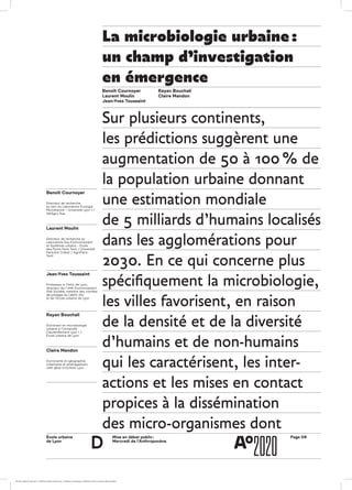 École urbaine 	
de Lyon
Page D6Mise en débat public :
Mercredi de l’Anthropocène
d
Benoît Cournoyer
Directeur de recherche
au sein du Laboratoire Écologie
Microbienne – Université Lyon 1 /
VetAgro Sup
Laurent Moulin
Directeur de recherche au
Laboratoire Eau Environnement
et Systèmes urbains – École
des Ponts Paris Tech / Université
Paris-Est Créteil / AgroParis
Tech
Jean-Yves Toussaint
Professeur à l’INSA de Lyon,
directeur de l’UMR Environnement
Ville Société, membre des comités
de pilotage du LabEX IMU
et de l’École urbaine de Lyon
Rayan Bouchali
Doctorant en microbiologie
urbaine à l'Université
Claude-Bernard Lyon 1  / 
École urbaine de Lyon
Claire Mandon
Doctorante en géographie,
urbanisme et aménagement,
UMR 5600 EVS/INSA Lyon
La microbiologie urbaine :
un champ d’investigation
en émergence
Benoît Cournoyer
Laurent Moulin
Jean-Yves Toussaint
Rayan Bouchali
Claire Mandon
Sur plusieurs continents,
les prédictions suggèrent une
augmentation de 50 à 100 % de
la population urbaine donnant
une estimation mondiale
de 5 milliards d’humains localisés
dans les agglomérations pour
2030. En ce qui concerne plus
spécifiquement la microbiologie,
les villes favorisent, en raison
de la densité et de la diversité
d’humains et de non-humains
qui les caractérisent, les inter­­-
actions et les mises en contact
propices à la dissémination
des micro-organismes dont
ÉcoleÉcole urbaine de Lyon + Éditions deux-cent-cinq / Version numérique : diffusion libre, ne peut être vendue
 