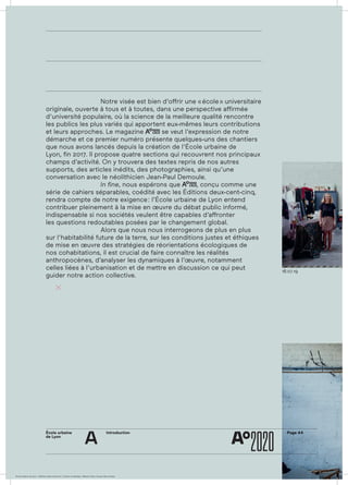 ÉcoleÉcole urbaine de Lyon + Éditions deux-cent-cinq / Version numérique : diffusion libre, ne peut être vendue
École urbaine 	
de Lyon
Page A4Introduction
a
18.07.19
				 Notre visée est bien d’offrir une « école » universitaire
originale, ouverte à tous et à toutes, dans une perspective affirmée
d’université populaire, où la science de la meilleure qualité rencontre
les publics les plus variés qui apportent eux-mêmes leurs contributions
et leurs approches. Le magazine AAoo
2020 se veut l’expression de notre
démarche et ce premier numéro présente quelques-uns des chantiers
que nous avons lancés depuis la création de l’École urbaine de
Lyon, fin 2017. Il propose quatre sections qui recouvrent nos principaux
champs d’activité. On y trouvera des textes repris de nos autres
supports, des articles inédits, des photo­graphies, ainsi qu’une
conversation avec le néolithicien Jean-Paul Demoule.
				 In fine, nous espérons que AAoo
2020, conçu comme une
série de cahiers séparables, coédité avec les Éditions deux-cent-cinq,
rendra compte de notre exigence : l’École urbaine de Lyon entend
contribuer pleinement à la mise en œuvre du débat public informé,
indispensable si nos sociétés veulent être capables d’affronter
les questions redoutables posées par le changement global.
				 Alors que nous nous interrogeons de plus en plus
sur l’habitabilité future de la terre, sur les conditions justes et éthiques
de mise en œuvre des stratégies de réorientations écologiques de
nos cohabitations, il est crucial de faire connaître les réalités
anthropocènes, d’analyser les dynamiques à l’œuvre, notamment
celles liées à l’urbanisation et de mettre en discussion ce qui peut
guider notre action collective.
	
 