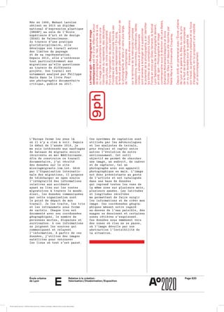 École urbaine 	
de Lyon
Page E20Relation à la création :
Valorisation / Dissémination / Exposition
e
L’Europe ferme les yeux làL’Europe ferme les yeux là
où il n’y a rien à voir. Depuisoù il n’y a rien à voir. Depuis
le début de l’année 2019, jele début de l’année 2019, je
me suis intéressée aux naufragesme suis intéressée aux naufrages
de bateaux de migrants encorede bateaux de migrants encore
récurrents en mer Méditerranée.récurrents en mer Méditerranée.
Afin de construire ce travailAfin de construire ce travail
documentaire, j’ai récoltédocumentaire, j’ai récolté
des données sur le sitedes données sur le site
missingmigrants.iom.int. Gérémissingmigrants.iom.int. Géré
par l’Organisation internatio­par l’Organisation internatio­
nale des migrations, il proposenale des migrations, il propose
de télécharger en open sourcede télécharger en open source
l’intégralité des informationsl’intégralité des informations
relatives aux accidentsrelatives aux accidents
ayant eu lieu sur les routesayant eu lieu sur les routes
migratoires à travers le monde.migratoires à travers le monde.
Ainsi, les données communiquéesAinsi, les données communiquées
par cette organisation sontpar cette organisation sont
le point de départ de monle point de départ de mon
travail. Je les traite, les trietravail. Je les traite, les trie
et les retransmets sous formeet les retransmets sous forme
de cartels. Chaque lieu estde cartels. Chaque lieu est
documenté avec ses coordonnéesdocumenté avec ses coordonnées
géographiques, le nombre degéographiques, le nombre de
personnes mortes, disparues etpersonnes mortes, disparues et
survivantes. À ces informationssurvivantes. À ces informations
se joignent les sources quise joignent les sources qui
communiquent et relayentcommuniquent et relayent
l’information. À partir de cesl’information. À partir de ces
données, j’utilise des imagesdonnées, j’utilise des images
satellites pour retrouversatellites pour retrouver
les lieux où tout s’est passé.les lieux où tout s’est passé.
Née en 1989, Mahaut LavoineNée en 1989, Mahaut Lavoine
obtient en 2015 un diplômeobtient en 2015 un diplôme
national d’expression plastiquenational d’expression plastique
(DNSEP) au sein de l’École(DNSEP) au sein de l’École
supérieure d’art et de designsupérieure d’art et de design
(ESAD) de Valenciennes.(ESAD) de Valenciennes.
Au travers d’une pratiqueAu travers d’une pratique
pluridisciplinaire, ellepluridisciplinaire, elle
développe son travail autourdéveloppe son travail autour
des limites du paysagedes limites du paysage
et de sa représentation.et de sa représentation.
Depuis 2013, elle s’intéresseDepuis 2013, elle s’intéresse
tout particulièrement auxtout particulièrement aux
migrations qu’elle questionnemigrations qu’elle questionne
au travers de différentsau travers de différents
projets. Son travail estprojets. Son travail est
notamment analysé par Philippenotamment analysé par Philippe
Bazin dans le livreBazin dans le livre PourPour
une photographie documentaireune photographie documentaire
critiquecritique, publié en 2017., publié en 2017.
Ces systèmes de captation sontCes systèmes de captation sont
utilisés par les météorologuesutilisés par les météorologues
et les analystes de terrain,et les analystes de terrain,
pour évaluer et capter entrepour évaluer et capter entre
autres l’évolution de notreautres l’évolution de notre
environnement. Cet outilenvironnement. Cet outil
objectif me permet de chercherobjectif me permet de chercher
une image, un endroit, de cadrerune image, un endroit, de cadrer
et de capturer, tel unet de capturer, tel un
photographe avec son appareilphotographe avec son appareil
photographique en main. L’imagephotographique en main. L’image
est donc préexistante au gesteest donc préexistante au geste
de l’artiste et est cataloguéede l’artiste et est cataloguée
dans une base de donnéesdans une base de données
qui reprend toutes les vues dequi reprend toutes les vues de
la même zone sur plusieurs mois,la même zone sur plusieurs mois,
plusieurs années. Les latitudesplusieurs années. Les latitudes
et longitudes récoltéeset longitudes récoltées
me permettent de faire surgirme permettent de faire surgir
les informations et de créer monles informations et de créer mon
image. Ces coordonnées géogra­image. Ces coordonnées géogra­
phiques mènent notre regardphiques mènent notre regard
au-dessus de l’eau paisible, desau-dessus de l’eau paisible, des
nuages se dessinent et certainesnuages se dessinent et certaines
zones côtières s’esquissent.zones côtières s’esquissent.
Ces données nous emmènent versCes données nous emmènent vers
des zones où rien ne se passe,des zones où rien ne se passe,
où l’image dévoile par sonoù l’image dévoile par son
abstraction l’invisibilité deabstraction l’invisibilité de
la situation.la situation.
Lefestival9ph–Photographieetimage
contemporaineestnéd’uneréflexionautour
delaphotographieduréel,prochedelavie,
oùl’imageditedocumentaireraconteune
histoire,celledureprésenté,desidéologies,
descultures,denotrecontemporanéité.
Fortdel’organisationdedeuxéditions,
Frontièresen2018etLemondehorsdeses
gonds,quellereprésentation ?En2019,
lefestivalaxepleinementsaréflexionautourde
laphotographie,etdansunsenspluslarge,
del’imagecontemporaine.
	Àtraversdiversesmanifestations
surleterritoiredelamétropoleLyonnaise
(expositions,rencontres,conférences,tables
rondes…)amateursetprofessionnels
sontamenésàéchangeretàquestionner
lepotentieldelaphotographie,àenidentifier
leslimitesetlesorientationsfutures.
Fondéen2002parGillesVerneret,lefestival
LyonSeptembredelaphotographiedevient,
en2018,9ph–Photographieetimage
contemporainesousladirectiondeLaraBalais,
AmandineMohamed-DelaporteetAnna
Tomczak.Ellesontdepuisétérejointespar
MaïtéMarraetEmmanuelleCoqueray.
Depuis2018,enpartenariatavecl’Écoleurbaine
deLyonetlagalerieduBleuduciel,leprix
delaNuitdelaphotographierécompense
unouunelauréatepourlaqualitéde
sontravail,sapertinenceplastiqueetsaforce
d’engagement,enluiproposantunevisibilité
etunaccompagnement.
École urbaine de Lyon + Éditions deux-cent-cinq / Version numérique : diffusion libre, ne peut être vendue
 