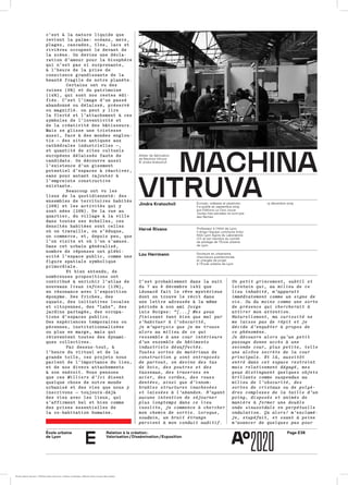 École urbaine 	
de Lyon
Page E38Relation à la création :
Valorisation / Dissémination / Exposition
e
machınamachına
vıtruvavıtruva
Hervé Rivano
Lou Herrmann
Jindra Kratochvil Écrivain, vidéaste et plasticien.
Il a publié en septembre 2019
aux Éditions Le Clos Jouve
Toutes mes pensées ne sont pas
des flèches
Atelier de fabrication
de Machina Vitruva
© Jindra Kratochvil
13 décembre 2019
Professeur à l’INSA de Lyon,
il dirige l’équipe commune Inria/
INSA Lyon Agora du Laboratoire
CITI et est membre du comité
de pilotage de l’École urbaine
de Lyon
Docteure en urbanisme,
chercheure postdoctorale
et chargée de projet
à l’École urbaine de Lyon
c’est à la nature liquide quec’est à la nature liquide que
revient la palme: océans, mers,revient la palme: océans, mers,
plages, cascades, îles, lacs etplages, cascades, îles, lacs et
rivières occupent le devant derivières occupent le devant de
la scène. On devine une décla­la scène. On devine une décla­
ration d’amour pour la biosphèreration d’amour pour la biosphère
qui n’est pas si surprenante,qui n’est pas si surprenante,
à l’heure de la prise deà l’heure de la prise de
conscience grandissante de laconscience grandissante de la
beauté fragile de notre planète.beauté fragile de notre planète.
Certains ont vu desCertains ont vu des
ruines (6%) et du patrimoineruines (6%) et du patrimoine
(14%), qui sont nos restes édi­(14%), qui sont nos restes édi­
fiés. C’est l’image d’un passéfiés. C’est l’image d’un passé
abandonné ou délaissé, préservéabandonné ou délaissé, préservé
ou magnifié. on peut y lireou magnifié. on peut y lire
la fierté et l’attachement à cesla fierté et l’attachement à ces
symboles de l’inventivité etsymboles de l’inventivité et
de la créativité des bâtisseurs.de la créativité des bâtisseurs.
Mais se glisse une tristesseMais se glisse une tristesse
aussi, face à des mondes englou­aussi, face à des mondes englou­
tis — des sites antiques auxtis — des sites antiques aux
cathédrales industrielles —,cathédrales industrielles —,
et quantité de sites cultuelset quantité de sites cultuels
européens délaissés faute deeuropéens délaissés faute de
candidats. On découvre aussicandidats. On découvre aussi
l’existence d’un gisementl’existence d’un gisement
potentiel d’espaces à réactiver,potentiel d’espaces à réactiver,
sans pour autant rajouter àsans pour autant rajouter à
l’empreinte constructivel’empreinte constructive
existante.existante.
Beaucoup ont vu lesBeaucoup ont vu les
lieux de la quotidienneté: deslieux de la quotidienneté: des
ensembles de territoires habitésensembles de territoires habités
(26%) et les activités qui y(26%) et les activités qui y
sont nées (28%). De la rue ausont nées (28%). De la rue au
quartier, du village à la villequartier, du village à la ville
dans toutes ses échelles, cesdans toutes ses échelles, ces
densités habitées sont cellesdensités habitées sont celles
où on travaille, on s’éduque,où on travaille, on s’éduque,
on commerce, et, depuis peu, queon commerce, et, depuis peu, que
l’on visite et où l’on s’amuse.l’on visite et où l’on s’amuse.
Dans cet urbain géné­ralisé,Dans cet urbain géné­ralisé,
nombre de réponses ont plébi­nombre de réponses ont plébi­
scité l’espace public, comme unescité l’espace public, comme une
figure spatiale symbo­liquefigure spatiale symbo­lique
primordiale.primordiale.
Et bien entendu, deEt bien entendu, de
nombreuses propositions ontnombreuses propositions ont
contribué à enrichir l’atlas decontribué à enrichir l’atlas de
nouveauxnouveaux lieux infinislieux infinis (13%),(13%),
en résonance avec l’expositionen résonance avec l’exposition
éponyme. Des friches, deséponyme. Des friches, des
squats, des initiatives localessquats, des initiatives locales
et citoyennes, des “labs”, deset citoyennes, des “labs”, des
jardins partagés, des occu­pa­jardins partagés, des occu­pa­
tions d’espaces publics.tions d’espaces publics.
Des expériences temporaires ouDes expériences temporaires ou
pé­rennes, institutionnaliséespé­rennes, institutionnalisées
ou plus en marge, mais quiou plus en marge, mais qui
réinventent toutes des dyna­mi­réinventent toutes des dyna­mi­
ques collectives.ques collectives.
Par dessus-tout, àPar dessus-tout, à
l’heure du virtuel et de lal’heure du virtuel et de la
grande toile, ces projets nousgrande toile, ces projets nous
parlent de l’importance du lieu,parlent de l’importance du lieu,
et de nos divers attachementset de nos divers attachements
à son endroit. Nous pensonsà son endroit. Nous pensons
que cesque ces Milliers d’IciMilliers d’Ici disentdisent
quelque chose de notre mondequelque chose de notre monde
urbanisé et des vies que nous yurbanisé et des vies que nous y
inscrivons — toujours-déjàinscrivons — toujours-déjà
des vies avec les lieux, quides vies avec les lieux, qui
s’affirment bel et bien commes’affirment bel et bien comme
des prises essentielles dedes prises essentielles de
la co-habita­tion humaine.la co-habita­tion humaine.
C’est probablement dans la nuitC’est probablement dans la nuit
du 7 au 8 décembre 1492 quedu 7 au 8 décembre 1492 que
Léonard fait le rêve mysté­rieuxLéonard fait le rêve mysté­rieux
dont on trouve le récit dansdont on trouve le récit dans
une lettre adressée à la mêmeune lettre adressée à la même
période à son ami Jorgepériode à son ami Jorge
Luis Borges:Luis Borges: “[...] Mes yeux“[...] Mes yeux
finissant tant bien que mal parfinissant tant bien que mal par
s’habituer à l’obscurité,s’habituer à l’obscurité,
je m’aperçois que je me trouveje m’aperçois que je me trouve
alors au milieu de ce quialors au milieu de ce qui
ressemble à une cour intérieureressemble à une cour intérieure
d’un ensemble de bâtimentsd’un ensemble de bâtiments
industriels désaffectés.industriels désaffectés.
Toutes sortes de matériaux deToutes sortes de matériaux de
construction y sont entreposésconstruction y sont entreposés
de partout, on devine des tasde partout, on devine des tas
de bois, des poutres et desde bois, des poutres et des
tasseaux, des traverses entasseaux, des traverses en
acier, des cordes, des rouesacier, des cordes, des roues
dentées, ainsi que d’innom­dentées, ainsi que d’innom­
brables structures inachevéesbrables structures inachevées
et laissées à l’abandon. N’ayantet laissées à l’abandon. N’ayant
aucune intention de séjourneraucune intention de séjourner
plus longtemps dans ce lieuplus longtemps dans ce lieu
insolite, je commence à chercherinsolite, je commence à chercher
mon chemin de sortie. Lorsque,mon chemin de sortie. Lorsque,
soudain, un bruit étrangesoudain, un bruit étrange
parvient à mon conduit auditif.parvient à mon conduit auditif.
Un petit grincement, subtil etUn petit grincement, subtil et
lointain qui, au milieu de celointain qui, au milieu de ce
lieu inhabité, m’apparaîtlieu inhabité, m’apparaît
immédiatement comme un signe deimmédiatement comme un signe de
vie. Ou du moins comme une sortevie. Ou du moins comme une sorte
de présence qui chercherait àde présence qui chercherait à
attirer mon attention.attirer mon attention.
Naturellement, ma curiosité neNaturellement, ma curiosité ne
me laisse pas de répit et jeme laisse pas de répit et je
décide d’enquêter à propos dedécide d’enquêter à propos de
ce phénomène.ce phénomène.
Je découvre alors qu’un petitJe découvre alors qu’un petit
passage donne accès à unepassage donne accès à une
seconde cour, plus petite, telleseconde cour, plus petite, telle
une alcôve secrète de la courune alcôve secrète de la cour
principale. Et là, aussitôtprincipale. Et là, aussitôt
entré dans cet espace restreintentré dans cet espace restreint
mais relativement dégagé, mesmais relativement dégagé, mes
yeux distinguent quelques objetsyeux distinguent quelques objets
brillants comme suspendus aubrillants comme suspendus au
milieu de l’obscurité, desmilieu de l’obscurité, des
sortes de cristaux ou de polyè­sortes de cristaux ou de polyè­
dres complexes de la taille d’undres complexes de la taille d’un
poing, disposés et animés depoing, disposés et animés de
manière à former une doublemanière à former une double
onde sinusoïdale en perpétuelleonde sinusoïdale en perpétuelle
ondulation. Ça alors! m’exclamé-ondulation. Ça alors! m’exclamé-
je, stupéfait, et osant à peineje, stupéfait, et osant à peine
m’avancer de quelques pas pourm’avancer de quelques pas pour
ÉcoleÉcole urbaine de Lyon + Éditions deux-cent-cinq / Version numérique : diffusion libre, ne peut être vendue
 