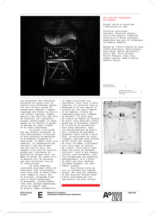 École urbaine 	
de Lyon
Page E40Relation à la création :
Valorisation / Dissémination / Exposition
e
le temps d’accrocher cesle temps d’accrocher ces
contrastes. Puis vient l’inter­contrastes. Puis vient l’inter­
rogation, la curiosité face aurogation, la curiosité face au
mécanisme à la fois massif etmécanisme à la fois massif et
occulté par les jeux d’ombresocculté par les jeux d’ombres
et de lumière, l’envie deet de lumière, l’envie de
comprendre peut-être “commentcomprendre peut-être “comment
ça marche?”. Et alors que,ça marche?”. Et alors que,
de l’œuvre de départ de Léonardde l’œuvre de départ de Léonard
de Vinci, nous pensions n’avoirde Vinci, nous pensions n’avoir
gardé que le mouvement rotatifgardé que le mouvement rotatif
et la notion de périodicité,et la notion de périodicité,
nous avons découvert, dansnous avons découvert, dans
les interprétations du public,les interprétations du public,
que l’illusion du mouvementque l’illusion du mouvement
perpétuel était restée à notreperpétuel était restée à notre
insu. La persistance de cetteinsu. La persistance de cette
croyance, pourtant déjà réfutéecroyance, pourtant déjà réfutée
au XVe siècle par Léonardau XVe siècle par Léonard
de Vinci lui-même, s’affirmaitde Vinci lui-même, s’affirmait
avec force dans la lectureavec force dans la lecture
de l’œuvre. Elle nourrit sansde l’œuvre. Elle nourrit sans
doute une sorte de fantasmedoute une sorte de fantasme
collectif: celui d’une énergiecollectif: celui d’une énergie
infinie, auto-alimentée, solu­infinie, auto-alimentée, solu­
tion allégorique aux angoissestion allégorique aux angoisses
anthropocènes, ou à l’envieanthropocènes, ou à l’envie
de rêver que cette machine,de rêver que cette machine,
tellement animale, est réel­tellement animale, est réel­
lement vivante.lement vivante.
Nous étions ravis deNous étions ravis de
voir se succéder des regardsvoir se succéder des regards
perdus, des sourires lumineux,perdus, des sourires lumineux,
et des sourcils froncés avantet des sourcils froncés avant
d’être interrogés par lesd’être interrogés par les
spectateurs les plus curieux.spectateurs les plus curieux.
ils provoquent des réflexionsils provoquent des réflexions
multiples et jouent avec lamultiples et jouent avec la
lumière sous différents angles.lumière sous différents angles.
Ils sont en bois teinté deIls sont en bois teinté de
chrome pour combiner l’aspectchrome pour combiner l’aspect
organique des veines du bois etorganique des veines du bois et
les reflets lumineux. Chaqueles reflets lumineux. Chaque
mobile a une face noir mat afinmobile a une face noir mat afin
de renforcer les contrastes,de renforcer les contrastes,
bloquer aléatoirement le chemi­bloquer aléatoirement le chemi­
nement de la lumière et gardernement de la lumière et garder
un mélange de zones d’ombreun mélange de zones d’ombre
et de zones lumineuses.et de zones lumineuses.
Le projet a été guidéLe projet a été guidé
par une volonté constante, etpar une volonté constante, et
très anthropocène, d’utilisertrès anthropocène, d’utiliser
le plus possible de matériauxle plus possible de matériaux
ou d’éléments récupérés etou d’éléments récupérés et
réutilisés. Le métal vient d’unréutilisés. Le métal vient d’un
chantier, la transmission quichantier, la transmission qui
entraîne l’axe des disquesentraîne l’axe des disques
est une roue de vélo, uneest une roue de vélo, une
chambre à air sert de courroiechambre à air sert de courroie
guidée par l’entremise deguidée par l’entremise de
plateaux de disques durs, etc.plateaux de disques durs, etc.
Même le moteur qui donne vie àMême le moteur qui donne vie à
la machine est… la perceusela machine est… la perceuse
que nous utilisions lors deque nous utilisions lors de
la construction! la construction! 
De cette démarcheDe cette démarche
ressortent plusieurs effets deressortent plusieurs effets de
contrastes très intéressants,contrastes très intéressants,
entre bois neuf et métal réuti­entre bois neuf et métal réuti­
lisé, sombre et clair, matlisé, sombre et clair, mat
et brillant, archaïsme d’uneet brillant, archaïsme d’une
roue et haute technologie.roue et haute technologie.
Le mouvement, volontairementLe mouvement, volontairement
très lent, presque hypnotique,très lent, presque hypnotique,
laisse au regard, danslaisse au regard, dans
un premier temps contemplatif,un premier temps contemplatif,
Les rêveries lumineuses
de Léonard
Projet initié et porté parProjet initié et porté par
l’Université de Lyonl’Université de Lyon
Direction artistique:Direction artistique:
Tom Huet, Christine Richier,Tom Huet, Christine Richier,
Julie Lola Lanteri, FrédérickJulie Lola Lanteri, Frédérick
Borritzu et l’École nationaleBorritzu et l’École nationale
supérieure des arts et techniquessupérieure des arts et techniques
du théâtre (ENSATT)du théâtre (ENSATT)
Équipe de l’École urbaine de Lyon:Équipe de l’École urbaine de Lyon:
Jindra Kratochvil, Hervé Rivano,Jindra Kratochvil, Hervé Rivano,
Paul Banse, Martín Barrientos,Paul Banse, Martín Barrientos,
Aziliz Edy, Julie Etienne,Aziliz Edy, Julie Etienne,
Pierre François, Oana Iova,Pierre François, Oana Iova,
Océane Lutzius, Hang le Moine,Océane Lutzius, Hang le Moine,
Fabrice Valois.Fabrice Valois.
Machina Vitruva
© Jindra Kratochvil
L’Homme de Vitruve
Dessin de Léonard de Vinci,
vers 1490
École urbaine de Lyon + Éditions deux-cent-cinq / Version numérique : diffusion libre, ne peut être vendue
 