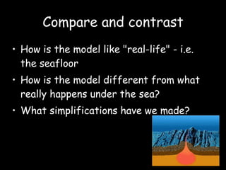 Compare and contrast How is the model like "real-life" - i.e. the seafloor  How is the model different from what really happens under the sea? What simplifications have we made?  