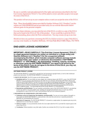Be sure to carefully read and understand all of the rights and restrictions described in this End
User License Agreement (“EULA”). You will be asked to review and either accept or not accept
the terms of the EULA.

This product will not set up on your computer unless or until you accept the terms of the EULA.

Note: These downloadable features provided by Gearbox Software LLC (“Gearbox”) on this
website are UNSUPPORTED and are provided solely for use with the Microsoft® Halo®
software game for the personal computer.

For your future reference, you may print the text of the EULA, or refer to a copy of the EULA
that can be found in the EULA.rtf file of this product. If you would like to print the EULA
before proceeding, please select the Print command now. You may resume set-up at any time.

Should you have any questions concerning this EULA or desire to receive a copy of this EULA,
you may write Gearbox at: Gearbox Software, 101 East Park Blvd #1069, Plano, TX 75074.


END-USER LICENSE AGREEMENT

IMPORTANT—READ CAREFULLY: This End-User License Agreement (“EULA”)
is a legal agreement between you (either an individual or a single entity) and
Gearbox Software LLC (“Gearbox”) for the unsupported software
accompanying this EULA, which includes computer software and may include
associated media, and “online” or electronic documentation (“SOFTWARE
PRODUCT” or “SOFTWARE”). By downloading, installing, copying, accessing
or otherwise using the SOFTWARE PRODUCT, you agree to be bound by the
terms of this EULA. If you do not agree to the terms of this EULA, you may not
use the SOFTWARE PRODUCT.

SOFTWARE PRODUCT LICENSE
The SOFTWARE PRODUCT is protected by copyright laws and international copyright treaties, as well as other intellectual
property laws and treaties. The SOFTWARE PRODUCT is licensed, not sold.
1. GRANT OF LICENSE. This EULA grants you the following rights:
  • Installation and Use. You may install, use, access, display, run, or otherwise interact with (“RUN”) a copy of the SOFTWARE
    PRODUCT for your personal, noncommercial use only solely for use in connection with the Microsoft® Halo® software game .
    Neither the SOFTWARE PRODUCT nor this EULA gives you any rights to use the Internet, the Halo game, or any on-line or other
    services or software that may be necessary to use all features associated with the SOFTWARE PRODUCT. The right to any
    additional services or software as described herein is subject to the end-user license agreement associated therewith and may be
    subject to additional charges. You acknowledge that the SOFTWARE PRODUCT is UNSUPPORTED.
  • Reproduction and Distribution. You may reproduce and distribute copies of the SOFTWARE PRODUCT; provided that
    a) each copy shall be a true and complete copy, including all copyright and trademark notices; b) each copy shall be
    accompanied by a copy of this EULA; and c) such distribution shall not be for commercial purposes.
2. DESCRIPTION OF OTHER RIGHTS AND LIMITATIONS.
  • Limitations on Reverse Engineering, Decompilation, and Disassembly. You may not reverse engineer, decompile, or
    disassemble the SOFTWARE PRODUCT, except and only to the extent that such activity is expressly permitted by
    applicable law notwithstanding this limitation.
  • Separation of Components. The SOFTWARE PRODUCT is licensed as a single product. Its component parts may not be
    separated for use on more than one computer.
  • Software Transfer. You may permanently transfer all of your rights under this EULA, provided the recipient agrees to the
    terms of this EULA.
  • Termination. Without prejudice to any other rights, Gearbox may terminate this EULA if you fail to comply with the
 