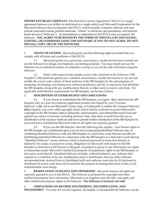 IMPORTANT-READ CAREFULLY: This End-User License Agreement (“EULA”) is a legal
agreement between you (either an individual or a single entity) and Microsoft Corporation for the
Microsoft software that accompanies this EULA, which includes computer software and may
include associated media, printed materials, “online” or electronic documentation, and Internet-
based services (“Software”). An amendment or addendum to this EULA may accompany the
Software. YOU AGREE TO BE BOUND BY THE TERMS OF THIS EULA BY INSTALLING,
COPYING, OR OTHERWISE USING THE SOFTWARE. IF YOU DO NOT AGREE, DO NOT
INSTALL, COPY, OR USE THE SOFTWARE.


1.     GRANT OF LICENSE. Microsoft grants you the following rights provided that you
comply with all terms and conditions of this EULA:
        1.1     Microsoft grants you a personal, nonexclusive, royalty-free license to install and
use the Software for design, development, and testing purposes. You may install and use the
Software on an unlimited number of computers so long as you are the only individual using the
Software.
        1.2      Solely with respect to the sample source code contained in the Software (“MS
Samples”), Microsoft also grants you a limited, nonexclusive, royalty-free license to: (a) use and
modify the source code version of those portions of the MS Samples for the sole purposes of
designing, developing, and testing your software product(s), and (b) to reproduce and distribute
the MS Samples, along with any modifications thereof, in object and/or source code form. For
applicable redistribution requirements for MS Samples, see Section 2 below.
2.      DESCRIPTION OF OTHER RIGHTS AND LIMITATIONS
          2.1     If you choose to redistribute the MS Samples, you agree: (i) to distribute the MS
Samples only as a part of a software application product developed by you (“Licensee
Software”); (ii) not to use Microsoft’s name, logo, or trademarks to market the Licensee Software;
(iii) to display your own valid copyright notice which shall be sufficient to protect Microsoft’s
copyright in the MS Samples; (iv) to indemnify, hold harmless, and defend Microsoft from and
against any claims or lawsuits, including attorney’s fees, that arise or result from the use or
distribution of the Licensee Software; (v) not to permit further distribution of the MS Samples by
your end users; and (vi) that Microsoft reserves all rights not expressly granted.
         2.2     If you use the MS Samples, then the following also applies. Your license rights to
the MS Samples are conditioned upon your (i) not incorporating Identified Software into, or
combining Identified Software with, the MS Samples or a derivative work thereof; and (ii) not
distributing Identified Software in conjunction with the MS Samples or a derivative work thereof.
“Identified Software” means software which is licensed pursuant to terms that directly or
indirectly (A) create, or purport to create, obligations for Microsoft with respect to the MS
Samples or derivative work thereof or (B) grant, or purport to grant, to any third party any rights
or immunities under Microsoft’s intellectual property or proprietary rights in the MS Samples or
derivative work thereof. Identified Software includes, without limitation, any software that
requires as a condition of its use, modification and/or distribution, that any other software
incorporated into, derived from or distributed with such software must also be (1) disclosed or
distributed in source code form; (2) licensed for the purpose of making derivative works; or (3)
redistributable at no charge.
3.       RESERVATION OF RIGHTS AND OWNERSHIP. Microsoft reserves all rights not
expressly granted to you in this EULA. The Software is protected by copyright and other
intellectual property laws and treaties. Microsoft or its suppliers own the title, copyright, and
other intellectual property rights in the Software. The Software is licensed, not sold.
4.    LIMITATIONS ON REVERSE ENGINEERING, DECOMPILATION, AND
DISASSEMBLY. You may not reverse engineer, decompile, or disassemble the Software, except
 