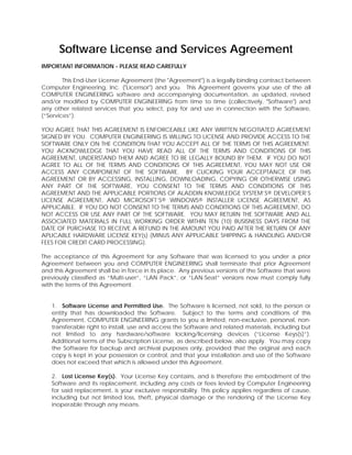 Software License and Services Agreement
IMPORTANT INFORMATION - PLEASE READ CAREFULLY

        This End-User License Agreement (the "Agreement") is a legally binding contract between
Computer Engineering, Inc. ("Licensor") and you. This Agreement governs your use of the all
COMPUTER ENGINEERING software and accompanying documentation, as updated, revised
and/or modified by COMPUTER ENGINEERING from time to time (collectively, "Software") and
any other related services that you select, pay for and use in connection with the Software,
(“Services”).

YOU AGREE THAT THIS AGREEMENT IS ENFORCEABLE LIKE ANY WRITTEN NEGOTIATED AGREEMENT
SIGNED BY YOU. COMPUTER ENGINEERING IS WILLING TO LICENSE AND PROVIDE ACCESS TO THE
SOFTWARE ONLY ON THE CONDITION THAT YOU ACCEPT ALL OF THE TERMS OF THIS AGREEMENT.
YOU ACKNOWLEDGE THAT YOU HAVE READ ALL OF THE TERMS AND CONDITIONS OF THIS
AGREEMENT, UNDERSTAND THEM AND AGREE TO BE LEGALLY BOUND BY THEM. IF YOU DO NOT
AGREE TO ALL OF THE TERMS AND CONDITIONS OF THIS AGREEMENT, YOU MAY NOT USE OR
ACCESS ANY COMPONENT OF THE SOFTWARE. BY CLICKING YOUR ACCEPTANCE OF THIS
AGREEMENT OR BY ACCESSING, INSTALLING, DOWNLOADING, COPYING OR OTHERWISE USING
ANY PART OF THE SOFTWARE, YOU CONSENT TO THE TERMS AND CONDITIONS OF THIS
AGREEMENT AND THE APPLICABLE PORTIONS OF ALADDIN KNOWLEDGE SYSTEM’S® DEVELOPER’S
LICENSE AGREEMENT, AND MICROSOFT’S® WINDOWS® INSTALLER LICENSE AGREEMENT, AS
APPLICABLE. IF YOU DO NOT CONSENT TO THE TERMS AND CONDITIONS OF THIS AGREEMENT, DO
NOT ACCESS OR USE ANY PART OF THE SOFTWARE. YOU MAY RETURN THE SOFTWARE AND ALL
ASSOCIATED MATERIALS IN FULL WORKING ORDER WITHIN TEN (10) BUSISNESS DAYS FROM THE
DATE OF PURCHASE TO RECEIVE A REFUND IN THE AMOUNT YOU PAID AFTER THE RETURN OF ANY
APLICABLE HARDWARE LICENSE KEY(s) (MINUS ANY APPLICABLE SHIPPING & HANDLING AND/OR
FEES FOR CREDIT CARD PROCESSING).

The acceptance of this Agreement for any Software that was licensed to you under a prior
Agreement between you and COMPUTER ENGINEERING shall terminate that prior Agreement
and this Agreement shall be in force in its place. Any previous versions of the Software that were
previously classified as “Multi-user”, “LAN Pack”, or “LAN-Seat” versions now must comply fully
with the terms of this Agreement.


   1. Software License and Permitted Use. The Software is licensed, not sold, to the person or
   entity that has downloaded the Software. Subject to the terms and conditions of this
   Agreement, COMPUTER ENGINEERING grants to you a limited, non-exclusive, personal, non-
   transferable right to install, use and access the Software and related materials, including but
   not limited to any hardware/software locking/licensing devices (“License Keys(s)”).
   Additional terms of the Subscription License, as described below, also apply. You may copy
   the Software for backup and archival purposes only, provided that the original and each
   copy is kept in your possession or control, and that your installation and use of the Software
   does not exceed that which is allowed under this Agreement.

   2. Lost License Key(s). Your License Key contains, and is therefore the embodiment of the
   Software and its replacement, including any costs or fees levied by Computer Engineering
   for said replacement, is your exclusive responsibility. This policy applies regardless of cause,
   including but not limited loss, theft, physical damage or the rendering of the License Key
   inoperable through any means.
 
