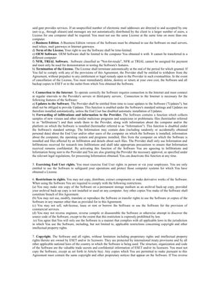 said gate provides services. If an unspecified number of electronic mail addresses are directed to and accepted by one
user (e.g., through aliases) and messages are not automatically distributed by the client to a larger number of users, a
License for one computer shall be required. You must not use the same License at the same time on more than one
computer.
c) Business Edition. A Business Edition version of the Software must be obtained to use the Software on mail servers,
mail relays, mail gateways or Internet gateways.
d) Term of the License. Your right to use the Software shall be time-limited.
e) OEM Software. OEM Software shall be limited to the computer You obtained it with. It cannot be transferred to a
different computer
f) NFR, TRIAL Software. Software classified as "Not-for-resale", NFR or TRIAL cannot be assigned for payment
and must only be used for demonstration or testing the Software's features.
h) Termination of the License. The License shall terminate automatically at the end of the period for which granted. If
You fail to comply with any of the provisions of this Agreement, the Provider shall be entitled to withdraw from the
Agreement, without prejudice to any entitlement or legal remedy open to the Provider in such eventualities. In the event
of cancellation of the License, You must immediately delete, destroy or return at your own cost, the Software and all
backup copies to ESET or to the outlet from which You obtained the Software.

4. Connection to the Internet. To operate correctly the Software requires connection to the Internet and must connect
at regular intervals to the Provider's servers or third-party servers. Connection to the Internet is necessary for the
following features of the Software:
a) Updates to the Software. The Provider shall be entitled from time to issue updates to the Software ("Updates"), but
shall not be obliged to provide Updates. This function is enabled under the Software's standard settings and Updates are
therefore installed automatically, unless the End User has disabled automatic installation of Updates.
b) Forwarding of infiltrations and information to the Provider. The Software contains a function which collects
samples of new viruses and other similar malicious programs and suspicious or problematic files (hereinafter referred
to as “Infiltrations”) and then sends them to the Provider, along with information about the computer and/or the
platform on which the Software is installed (hereinafter referred to as “Information”). This function is disabled under
the Software's standard settings. The Information may contain data (including randomly or accidentally obtained
personal data) about the End User and/or other users of the computer on which the Software is installed, information
about the computer, the operating system and programs installed, files from the computer on which the Software is
installed and files affected by an Infiltration and details about such files. The Provider shall only use Information and
Infiltrations received for research into Infiltrations and shall take appropriate precautions to ensure that Information
received remains confidential. By activating this function of the Software You are agreeing to Infiltrations and
Information being sent to the Provider and You are also granting the Provider the necessary approval, as specified under
the relevant legal regulations, for processing Information obtained. You can deactivate this function at any time.

5. Exercising End User rights. You must exercise End User rights in person or via your employees. You are only
entitled to use the Software to safeguard your operations and protect those computer systems for which You have
obtained a License.

6. Restrictions to rights. You may not copy, distribute, extract components or make derivative works of the Software.
When using the Software You are required to comply with the following restrictions:
(a) You may make one copy of the Software on a permanent storage medium as an archival back-up copy, provided
your archival back-up copy is not installed or used on any computer. Any other copies You make of the Software shall
constitute breach of this Agreement.
(b) You may not use, modify, translate or reproduce the Software or transfer rights to use the Software or copies of the
Software in any manner other than as provided for in this Agreement.
(c) You may not sell, sub-license, lease or rent or borrow the Software or use the Software for the provision of
commercial services.
(d) You may not reverse engineer, reverse compile or disassemble the Software or otherwise attempt to discover the
source code of the Software, except to the extent that this restriction is expressly prohibited by law.
 (e) You agree that You will only use the Software in a manner that complies with all applicable laws in the jurisdiction
in which You use the Software, including, but not limited to, applicable restrictions concerning copyright and other
intellectual property rights.

7. Copyright. The Software and all rights, without limitation including proprietary rights and intellectual property
rights thereto are owned by ESET and/or its licensors. They are protected by international treaty provisions and by all
other applicable national laws of the country in which the Software is being used. The structure, organization and code
of the Software are the valuable trade secrets and confidential information of ESET and/or its licensors. You must not
copy the Software, except as set forth in Article 6(a). Any copies which You are permitted to make pursuant to this
Agreement must contain the same copyright and other proprietary notices that appear on the Software. If You reverse
 