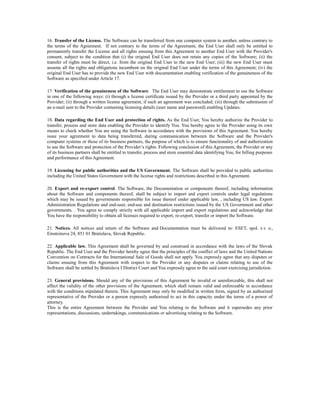 16. Transfer of the License. The Software can be transferred from one computer system to another, unless contrary to
the terms of the Agreement. If not contrary to the terms of the Agreement, the End User shall only be entitled to
permanently transfer the License and all rights ensuing from this Agreement to another End User with the Provider's
consent, subject to the condition that (i) the original End User does not retain any copies of the Software; (ii) the
transfer of rights must be direct, i.e. from the original End User to the new End User; (iii) the new End User must
assume all the rights and obligations incumbent on the original End User under the terms of this Agreement; (iv) the
original End User has to provide the new End User with documentation enabling verification of the genuineness of the
Software as specified under Article 17.

17. Verification of the genuineness of the Software. The End User may demonstrate entitlement to use the Software
in one of the following ways: (i) through a license certificate issued by the Provider or a third party appointed by the
Provider; (ii) through a written license agreement, if such an agreement was concluded; (iii) through the submission of
an e-mail sent to the Provider containing licensing details (user name and password) enabling Updates.

18. Data regarding the End User and protection of rights. As the End User, You hereby authorize the Provider to
transfer, process and store data enabling the Provider to identify You. You hereby agree to the Provider using its own
means to check whether You are using the Software in accordance with the provisions of this Agreement. You hereby
issue your agreement to data being transferred, during communication between the Software and the Provider's
computer systems or those of its business partners, the purpose of which is to ensure functionality of and authorization
to use the Software and protection of the Provider’s rights. Following conclusion of this Agreement, the Provider or any
of its business partners shall be entitled to transfer, process and store essential data identifying You, for billing purposes
and performance of this Agreement.

19. Licensing for public authorities and the US Government. The Software shall be provided to public authorities
including the United States Government with the license rights and restrictions described in this Agreement.

20. Export and re-export control. The Software, the Documentation or components thereof, including information
about the Software and components thereof, shall be subject to import and export controls under legal regulations
which may be issued by governments responsible for issue thereof under applicable law, , including US law. Export
Administration Regulations and end-user, end-use and destination restrictions issued by the US Government and other
governments. . You agree to comply strictly with all applicable import and export regulations and acknowledge that
You have the responsibility to obtain all licenses required to export, re-export, transfer or import the Software.

21. Notices. All notices and return of the Software and Documentation must be delivered to: ESET, spol. s r. o.,
Einsteinova 24, 851 01 Bratislava, Slovak Republic.

22. Applicable law. This Agreement shall be governed by and construed in accordance with the laws of the Slovak
Republic. The End User and the Provider hereby agree that the principles of the conflict of laws and the United Nations
Convention on Contracts for the International Sale of Goods shall not apply. You expressly agree that any disputes or
claims ensuing from this Agreement with respect to the Provider or any disputes or claims relating to use of the
Software shall be settled by Bratislava I District Court and You expressly agree to the said court exercising jurisdiction.

23. General provisions. Should any of the provisions of this Agreement be invalid or unenforceable, this shall not
affect the validity of the other provisions of the Agreement, which shall remain valid and enforceable in accordance
with the conditions stipulated therein. This Agreement may only be modified in written form, signed by an authorized
representative of the Provider or a person expressly authorized to act in this capacity under the terms of a power of
attorney.
This is the entire Agreement between the Provider and You relating to the Software and it supersedes any prior
representations, discussions, undertakings, communications or advertising relating to the Software.
 