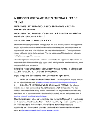 MICROSOFT SOFTWARE SUPPLEMENTAL LICENSE
TERMS
MICROSOFT .NET FRAMEWORK 4 FOR MICROSOFT WINDOWS
OPERATING SYSTEM
MICROSOFT .NET FRAMEWORK 4 CLIENT PROFILE FOR MICROSOFT
WINDOWS OPERATING SYSTEM
AND ASSOCIATED LANGUAGE PACKS
Microsoft Corporation (or based on where you live, one of its affiliates) licenses this supplement
to you. If you are licensed to use Microsoft Windows operating system software (for which this
supplement is applicable) (the “software”), you may use this supplement. You may not use it if
you do not have a license for the software. You may use a copy of this supplement with each
validly licensed copy of the software.
The following license terms describe additional use terms for this supplement. These terms and
the license terms for the software apply to your use of the supplement. If there is a conflict, these
supplemental license terms apply.
BY USING THIS SUPPLEMENT, YOU ACCEPT THESE TERMS. IF YOU DO NOT
ACCEPT THEM, DO NOT USE THIS SUPPLEMENT.
If you comply with these license terms, you have the rights below.
1. SUPPORT SERVICES FOR SUPPLEMENT. Microsoft provides support services
for this software as described at www.support.microsoft.com/common/international.aspx.
2. MICROSOFT .NET FRAMEWORK BENCHMARK TESTING. The software
includes one or more components of the .NET Framework (.NET Components). You may
conduct internal benchmark testing of those components. You may disclose the results of any
benchmark test of those components, provided that you comply with the conditions set forth at
http://go.microsoft.com/fwlink/?LinkID=66406.
Notwithstanding any other agreement you may have with Microsoft, if you disclose
such benchmark test results, Microsoft shall have the right to disclose the results
of benchmark tests it conducts of your products that compete with the
applicable .NET Component, provided it complies with the same conditions set
forth at http://go.microsoft.com/fwlink/?LinkID=66406.
 