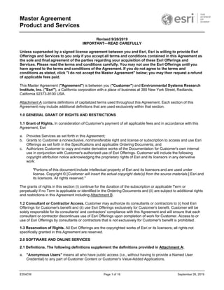 Master Agreement
Product and Services
E204CW Page 1 of 16 September 26, 2019
Revised 9/26/2019
IMPORTANT—READ CAREFULLY
Unless superseded by a signed license agreement between you and Esri, Esri is willing to provide Esri
Offerings and Services to you only if you accept all terms and conditions contained in this Agreement as
the sole and final agreement of the parties regarding your acquisition of these Esri Offerings and
Services. Please read the terms and conditions carefully. You may not use the Esri Offerings until you
have agreed to the terms and conditions of the Agreement. If you do not agree to the terms and
conditions as stated, click "I do not accept the Master Agreement" below; you may then request a refund
of applicable fees paid.
This Master Agreement ("Agreement") is between you ("Customer") and Environmental Systems Research
Institute, Inc. ("Esri"), a California corporation with a place of business at 380 New York Street, Redlands,
California 92373-8100 USA.
Attachment A contains definitions of capitalized terms used throughout this Agreement. Each section of this
Agreement may include additional definitions that are used exclusively within that section.
1.0 GENERAL GRANT OF RIGHTS AND RESTRICTIONS
1.1 Grant of Rights. In consideration of Customer's payment of all applicable fees and in accordance with this
Agreement, Esri
a. Provides Services as set forth in this Agreement;
b. Grants to Customer a nonexclusive, nontransferable right and license or subscription to access and use Esri
Offerings as set forth in the Specifications and applicable Ordering Documents; and
c. Authorizes Customer to copy and make derivative works of the Documentation for Customer's own internal
use in conjunction with Customer's authorized use of Esri Offerings. Customer will include the following
copyright attribution notice acknowledging the proprietary rights of Esri and its licensors in any derivative
work:
"Portions of this document include intellectual property of Esri and its licensors and are used under
license. Copyright © [Customer will insert the actual copyright date(s) from the source materials.] Esri and
its licensors. All rights reserved."
The grants of rights in this section (i) continue for the duration of the subscription or applicable Term or
perpetually if no Term is applicable or identified in the Ordering Documents and (ii) are subject to additional rights
and restrictions in this Agreement including Attachment B.
1.2 Consultant or Contractor Access. Customer may authorize its consultants or contractors to (i) host Esri
Offerings for Customer's benefit and (ii) use Esri Offerings exclusively for Customer's benefit. Customer will be
solely responsible for its consultants' and contractors' compliance with this Agreement and will ensure that each
consultant or contractor discontinues use of Esri Offerings upon completion of work for Customer. Access to or
use of Esri Offerings by consultants or contractors that is not exclusively for Customer's benefit is prohibited.
1.3 Reservation of Rights. All Esri Offerings are the copyrighted works of Esri or its licensors; all rights not
specifically granted in this Agreement are reserved.
2.0 SOFTWARE AND ONLINE SERVICES
2.1 Definitions. The following definitions supplement the definitions provided in Attachment A:
a. "Anonymous Users" means all who have public access (i.e., without having to provide a Named User
Credential) to any part of Customer Content or Customer's Value-Added Applications.
 