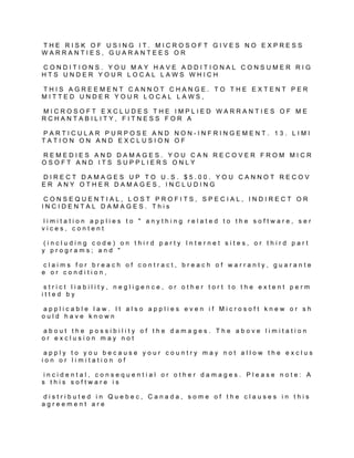 THE RISK OF USING IT. MICROSOFT GIVES NO EXPRESS
WARRANTIES, GUARANTEES OR

CONDITIONS. YOU MAY HAVE ADDITIONAL CONSUMER RIG
HTS UNDER YOUR LOCAL LAWS WHICH

THIS AGREEMENT CANNOT CHANGE. TO THE EXTENT PER
MITTED UNDER YOUR LOCAL LAWS,

MICROSOFT EXCLUDES THE IMPLIED WARRANTIES OF ME
RCHANTABILITY, FITNESS FOR A

PARTICULAR PURPOSE AND NON-INFRINGEMENT. 13. LIMI
TATION ON AND EXCLUSION OF

REMEDIES AND DAMAGES. YOU CAN RECOVER FROM MICR
OSOFT AND ITS SUPPLIERS ONLY

DIRECT DAMAGES UP TO U.S. $5.00. YOU CANNOT RECOV
ER ANY OTHER DAMAGES, INCLUDING

 CONSEQUENTIAL, LOST PROFITS, SPECIAL, INDIRECT OR
INCIDENTAL DAMAGES. This

limitation applies to " anything related to the software, ser
vices, content

 (including code) on third party Internet sites, or third part
y programs; and "

 claims for breach of contract, breach of warranty, guarante
e or condition,

 strict liability, negligence, or other tort to the extent perm
itted by

applicable law. It also applies even if Microsoft knew or sh
ould have known

about the possibility of the damages. The above limitation
or exclusion may not

 apply to you because your country may not allow the exclus
ion or limitation of

 incidental, consequential or other damages. Please note: A
s this software is

distributed in Quebec, Canada, some of the clauses in this
agreement are
 