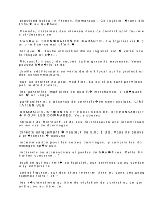provided below in French. Remarque : Ce logiciel �tant dis
tribu� au Qu�bec,

 Canada, certaines des clauses dans ce contrat sont fournie
s ci-dessous en

fran�ais. EXON�RATION DE GARANTIE. Le logiciel vis� p
ar une licence est offert �

 tel quel �. Toute utilisation de ce logiciel est � votre seu
le risque et p�ril.

Microsoft n accorde aucune autre garantie expresse. Vous
pouvez b�n�ficier de

droits additionnels en vertu du droit local sur la protection
des consommateurs,

que ce contrat ne peut modifier. La ou elles sont permises
par le droit locale,

les garanties implicites de qualit� marchande, d ad�quati
on � un usage

particulier et d absence de contrefa�on sont exclues. LIMI
TATION DES

DOMMAGES-INT�R�TS ET EXCLUSION DE RESPONSABILIT
� POUR LES DOMMAGES. Vous pouvez

obtenir de Microsoft et de ses fournisseurs une indemnisati
on en cas de dommages

 directs uniquement � hauteur de 5,00 $ US. Vous ne pouve
z pr�tendre � aucune

indemnisation pour les autres dommages, y compris les do
mmages sp�ciaux,

 indirects ou accessoires et pertes de b�n�fices. Cette lim
itation concerne : "

 tout ce qui est reli� au logiciel, aux services ou au conten
u (y compris le

code) figurant sur des sites Internet tiers ou dans des prog
rammes tiers ; et "

les r�clamations au titre de violation de contrat ou de gar
antie, ou au titre de
 