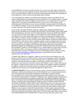 4.2 No Modifications. Except as permitted in Section 14.7, you may not modify, adapt or translate the Software. You may not reverse engineer, decompile, disassemble or otherwise attempt to discover the source code of the Software except to the extent you may be expressly permitted under applicable law to decompile only in order to achieve interoperability with the Software. 
4.3 No Unbundling. The Software may include various applications, utilities and components, may support multiple platforms and languages and may be provided to you on multiple media or in multiple copies. Nonetheless, the Software is designed and provided to you as a single product to be used as a single product on Computers as permitted by Sections 2 and 14. You are not required to use all component parts of the Software, but you may not unbundle the component parts of the Software for use on different Computers. You may not unbundle or repackage the Software for distribution, transfer or resale. See Section 14 for specific exceptions to this Section. 
4.4 No Transfer. YOU MAY NOT RENT, LEASE, SELL, SUBLICENCE, ASSIGN OR TRANSFER YOUR RIGHTS IN THE SOFTWARE, OR AUTHORIZE ANY PORTION OF THE SOFTWARE TO BE COPIED ONTO ANOTHER INDIVIDUAL OR LEGAL ENTITY’S COMPUTER EXCEPT AS MAY BE PERMITTED HEREIN. You may, however, transfer all your rights to use the Software to another individual or legal entity provided that: (a) you also transfer (i) this agreement, (ii) the serial number(s), the Software and all other software or hardware bundled, packaged or pre-installed with the Software, including all copies, upgrades, updates and prior versions, and (iii) all copies of font software converted into other formats to such individual or entity; (b) you retain no upgrades, updates or copies, including backups and copies stored on a computer; and (c) the receiving party accepts the terms and conditions of this agreement and any other terms and conditions under which you purchased a valid licence to the Software. NOTWITHSTANDING THE FOREGOING, YOU MAY NOT TRANSFER EDUCATION, PRE-RELEASE, OR NOT FOR RESALE COPIES OF THE SOFTWARE. Prior to a transfer Adobe may require that you and the receiving party confirm in writing your compliance with this agreement, provide Adobe with information about yourselves, and register as end-users of the Software. Allow 4-6 weeks to transfer. Please visit http://www.adobe.com/support/main.html or contact Adobe’s Customer Support Department for more information. 
5. Updates. If the Software is an upgrade or update to a previous version of the Software, you must possess a valid licence to such previous version in order to use such upgrade or update. All upgrades and updates are provided to you on a licence exchange basis. You agree that by using an upgrade or update you voluntarily terminate your right to use any previous version of the Software. As an exception, you may continue to use previous versions of the Software on your Computer after you use the upgrade or update but only to assist you in the transition to the upgrade or update, provided that the upgrade or update and the previous versions are installed on the same computer. Upgrades and updates may be licensed to you by Adobe with additional or different terms. 
6. LIMITED WARRANTY. Except as may be otherwise provided in Section 14, Adobe warrants to the individual or entity that first purchases a licence for the Software for use on Computers pursuant to the terms of this agreement that the Software will perform substantially in accordance with the Documentation for the ninety (90) day period following receipt of the Software when used on the recommended operating system and hardware configuration. Non-substantial variation of performance from the Documentation does not establish a warranty right. THIS LIMITED WARRANTY DOES NOT APPLY TO PATCHES, FONT SOFTWARE CONVERTED INTO OTHER FORMATS, PRE-RELEASE (BETA), TRYOUT, STARTER, EVALUATION, PRODUCT SAMPLER, OR NOT FOR RESALE (NFR) COPIES OF SOFTWARE, OR WEBSITES, ONLINE SERVICES OR CD SERVICES (See Section 14). All warranty claims must be made, along with proof of purchase, within such ninety (90) day period. If the Software does not perform substantially in accordance with the Documentation, the entire liability of Adobe and its affiliates and your exclusive remedy will be limited to either, at Adobe’s option, replacement of the Software or refund of the licence fee you paid for the Software. THE LIMITED WARRANTY SET FORTH IN THIS SECTION GIVES YOU SPECIFIC LEGAL RIGHTS. YOU MAY HAVE ADDITIONAL RIGHTS WHICH VARY FROM JURISDICTION TO JURISDICTION. For further warranty information, please see the  