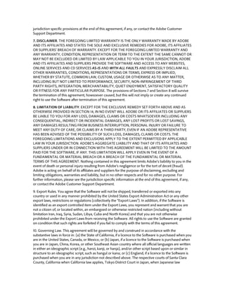 jurisdiction specific provisions at the end of this agreement, if any, or contact the Adobe Customer Support Department. 
7. DISCLAIMER. THE FOREGOING LIMITED WARRANTY IS THE ONLY WARRANTY MADE BY ADOBE AND ITS AFFILIATES AND STATES THE SOLE AND EXCLUSIVE REMEDIES FOR ADOBE, ITS AFFILIATES OR SUPPLIERS’ BREACH OF WARRANTY. EXCEPT FOR THE FOREGOING LIMITED WARRANTY AND ANY WARRANTY, CONDITION, REPRESENTATION OR TERM TO THE EXTENT THE SAME CANNOT OR MAY NOT BE EXCLUDED OR LIMITED BY LAW APPLICABLE TO YOU IN YOUR JURISDICTION, ADOBE AND ITS AFFILIATES AND SUPPLIERS PROVIDE THE SOFTWARE AND ACCESS TO ANY WEBSITES, ONLINE SERVICES AND CD SERVICES AS-IS AND WITH ALL FAULTS AND EXPRESSLY DISCLAIM ALL OTHER WARRANTIES, CONDITIONS, REPRESENTATIONS OR TERMS, EXPRESS OR IMPLIED, WHETHER BY STATUTE, COMMON LAW, CUSTOM, USAGE OR OTHERWISE AS TO ANY MATTER, INCLUDING BUT NOT LIMITED TO PERFORMANCE, SECURITY, NON-INFRINGEMENT OF THIRD PARTY RIGHTS, INTEGRATION, MERCHANTABILITY, QUIET ENJOYMENT, SATISFACTORY QUALITY OR FITNESS FOR ANY PARTICULAR PURPOSE. The provisions of Sections 7 and Section 8 will survive the termination of this agreement, howsoever caused, but this will not imply or create any continued right to use the Software after termination of this agreement. 
8. LIMITATION OF LIABILITY. EXCEPT FOR THE EXCLUSIVE REMEDY SET FORTH ABOVE AND AS OTHERWISE PROVIDED IN SECTION 14, IN NO EVENT WILL ADOBE OR ITS AFFILIATES OR SUPPLIERS BE LIABLE TO YOU FOR ANY LOSS, DAMAGES, CLAIMS OR COSTS WHATSOEVER INCLUDING ANY CONSEQUENTIAL, INDIRECT OR INCIDENTAL DAMAGES, ANY LOST PROFITS OR LOST SAVINGS, ANY DAMAGES RESULTING FROM BUSINESS INTERRUPTION, PERSONAL INJURY OR FAILURE TO MEET ANY DUTY OF CARE, OR CLAIMS BY A THIRD PARTY, EVEN IF AN ADOBE REPRESENTATIVE HAS BEEN ADVISED OF THE POSSIBILITY OF SUCH LOSS, DAMAGES, CLAIMS OR COSTS. THE FOREGOING LIMITATIONS AND EXCLUSIONS APPLY TO THE EXTENT PERMITTED BY APPLICABLE LAW IN YOUR JURISDICTION. ADOBE’S AGGREGATE LIABILITY AND THAT OF ITS AFFILIATES AND SUPPLIERS UNDER OR IN CONNECTION WITH THIS AGREEMENT WILL BE LIMITED TO THE AMOUNT PAID FOR THE SOFTWARE, IF ANY. THIS LIMITATION WILL APPLY EVEN IN THE EVENT OF A FUNDAMENTAL OR MATERIAL BREACH OR A BREACH OF THE FUNDAMENTAL OR MATERIAL TERMS OF THIS AGREEMENT. Nothing contained in this agreement limits Adobe’s liability to you in the event of death or personal injury resulting from Adobe’s negligence or for the tort of deceit (fraud). Adobe is acting on behalf of its affiliates and suppliers for the purpose of disclaiming, excluding and limiting obligations, warranties and liability, but in no other respects and for no other purpose. For further information, please see the jurisdiction specific information at the end of this agreement, if any, or contact the Adobe Customer Support Department. 
9. Export Rules. You agree that the Software will not be shipped, transferred or exported into any country or used in any manner prohibited by the United States Export Administration Act or any other export laws, restrictions or regulations (collectively the “Export Laws”). In addition, if the Software is identified as an export controlled item under the Export Laws, you represent and warrant that you are not a citizen of, or located within, an embargoed or otherwise restricted nation (including without limitation Iran, Iraq, Syria, Sudan, Libya, Cuba and North Korea) and that you are not otherwise prohibited under the Export Laws from receiving the Software. All rights to use the Software are granted on condition that such rights are forfeited if you fail to comply with the terms of this agreement. 
10. Governing Law. This agreement will be governed by and construed in accordance with the substantive laws in force in: (a) the State of California, if a licence to the Software is purchased when you are in the United States, Canada, or Mexico; or (b) Japan, if a licence to the Software is purchased when you are in Japan, China, Korea, or other Southeast Asian country where all official languages are written in either an ideographic script (e.g., hanzi, kanji, or hanja), and/or other script based upon or similar in structure to an ideographic script, such as hangul or kana; or (c) England, if a licence to the Software is purchased when you are in any jurisdiction not described above. The respective courts of Santa Clara County, California when California law applies, Tokyo District Court in Japan, when Japanese law  
