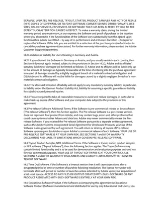 EXAMPLE, UPDATES, PRE-RELEASE, TRYOUT, STARTER, PRODUCT SAMPLER AND NOT FOR RESALE (NFR) COPIES OF SOFTWARE, OR TO FONT SOFTWARE CONVERTED INTO OTHER FORMATS, WEB SITES, ONLINE SERVICES, CD SERVICES OR SOFTWARE THAT HAS BEEN ALTERED BY YOU, TO THE EXTENT SUCH ALTERATION CAUSED A DEFECT. To make a warranty claim, during the limited warranty period you must return, at our expense, the Software and proof of purchase to the location where you obtained it. If the functionalities of the Software vary substantially from the agreed upon functionalities, Adobe is entitled -- by way of re-performance and at its own discretion -- to repair or replace the Software. If this fails, you are entitled to a reduction of the purchase price (reduction) or to cancel the purchase agreement (rescission). For further warranty information, please contact the Adobe Customer Support Department. 
14.2 Limitation of Liability for Users Residing in Germany and Austria. 
14.2.1 If you obtained the Software in Germany or Austria, and you usually reside in such country, then Section 8 does not apply. Instead, subject to the provisions in Section 14.2.2, Adobe and its affiliates’ statutory liability for damages will be limited as follows: (i) Adobe and its affiliates will be liable only up to the amount of damages as typically foreseeable at the time of entering into the purchase agreement in respect of damages caused by a slightly negligent breach of a material contractual obligation and (ii) Adobe and its affiliates will not be liable for damages caused by a slightly negligent breach of a non- material contractual obligation. 
14.2.2 The aforesaid limitation of liability will not apply to any mandatory statutory liability, in particular, to liability under the German Product Liability Act, liability for assuming a specific guarantee or liability for culpably caused personal injuries. 
14.2.3 You are required to take all reasonable measures to avoid and reduce damages, in particular to make back-up copies of the Software and your computer data subject to the provisions of this agreement. 
14.3 Pre-release Software Additional Terms. If the Software is pre-commercial release or beta software (“Pre-release Software”), then this Section applies. The Pre-release Software is a pre-release version, does not represent final product from Adobe, and may contain bugs, errors and other problems that could cause system or other failures and data loss. Adobe may never commercially release the Pre- release Software. If you received the Pre-release Software pursuant to a separate written agreement, such as the Adobe Systems Incorporated Serial Agreement for Unreleased Products, your use of the Software is also governed by such agreement. You will return or destroy all copies of Pre-release Software upon request by Adobe or upon Adobe’s commercial release of such Software. YOUR USE OF PRE-RELEASE SOFTWARE IS AT YOUR OWN RISK. SEE SECTIONS 7 and 8 FOR WARRANTY DISCLAIMERS AND LIABILITY LIMITATIONS WHICH GOVERN PRE-RELEASE SOFTWARE. 
14.4 Tryout, Product Sampler, NFR, Additional Terms. If the Software is tryout, starter, product sampler, or NFR software (“Tryout Software”), then the following Section applies. The Tryout Software may contain limited functionality and is to be used for demonstration and evaluation purposes only and not for your commercial purposes. YOUR USE OF TRYOUT SOFTWARE IS AT YOUR OWN RISK. SEE SECTIONS 7 and 8 FOR WARRANTY DISCLAIMERS AND LIABILITY LIMITATIONS WHICH GOVERN TRYOUT SOFTWARE. 
14.5 Time Out Software. If the Software is a timeout version then it will cease operations after a designated period of time or number of launches following installation. The licence hereunder will terminate after such period or number of launches unless extended by Adobe upon your acquisition of a full retail licence. ACCESS TO ANY FILES OR OUTPUT CREATED WITH SUCH SOFTWARE OR ANY PRODUCT ASSOCIATED WITH SUCH SOFTWARE IS ENTIRELY AT YOUR OWN RISK. 
14.6 Educational Software Product. If the Software accompanying this agreement is Educational Software Product (Software manufactured and distributed for use by only Educational End Users), you  