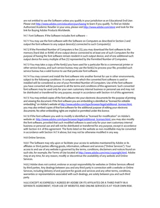 are not entitled to use the Software unless you qualify in your jurisdiction as an Educational End User. Please visit 
http://www.adobe.com/education/purchasing to learn if you qualify. To find an Adobe Authorized Academic Reseller in your area, please visit http://www.adobe.com/store and look for the link for Buying Adobe Products Worldwide. 
14.7. Font Software. If the Software includes font software -- 
14.7.1 You may use the font software with the Software on Computers as described in Section 2 and output the font software to any output device(s) connected to such Computer(s). 
14.7.2 If the Permitted Number of Computers is five (5), you may download the font software to the memory (hard disk or RAM) of one output device connected to at least one of such Computers for the purpose of having the font software remain resident in such output device, and of one additional such output device for every multiple of five (5) represented by the Permitted Number of Computers. 
14.7.3 You may take a copy of the font(s) you have used for a particular file to a commercial printer or other service bureau, and such service bureau may use the font(s) to process your file, provided such service bureau has a valid licence to use that particular font software. 
14.7.4 You may convert and install the font software into another format for use in other environments, subject to the following conditions: A computer on which the converted font software is used or installed will be considered as one of your Permitted Number of Computers. Use of the font software you have converted will be pursuant to all the terms and conditions of this agreement. Such converted font software may be used only for your own customary internal business or personal use and may not be distributed or transferred for any purpose, except in accordance with Section 4.4 of this agreement. 
14.7.5 You may embed copies of the font software into your electronic documents for the purpose of printing and viewing the document. If the font software you are embedding is identified as “licensed for editable embedding” on Adobe’s website at http://www.adobe.com/type/browser/legal/additional_licenses.html, you may also embed copies of that font software for the additional purpose of editing your electronic documents. No other embedding rights are implied or permitted under this licence. 
14.7.6 If the font software you wish to modify is identified as “licensed for modification” on Adobe’s website at: http://www.adobe.com/type/browser/legal/additional_licenses.html, you may also modify the font software, provided that such modified software is used only for your own customary internal business or personal use and will not be distributed or transferred for any purpose, except in accordance with Section 4.4. of this agreement. The fonts listed on the website as non-modifiable may be converted in accordance with Section 14.7.4 above, but may not be otherwise modified in any way. 
14.8 Online Services. 
14.8.1 The Software may rely upon or facilitate your access to websites maintained by Adobe or its affiliates or third parties offering goods, information, software and services (“Online Services”). Your access to and use of any website is governed by the terms, conditions, disclaimers and notices found on such site, for example, the Terms of Use located at http://www.adobe.com/misc/copyright.html. Adobe may at any time, for any reason, modify or discontinue the availability of any website and Online Services. 
14.8.2 Adobe does not control, endorse or accept responsibility for websites or Online Services offered by third parties. Any dealings between you and any third party in connection with a website or Online Services, including delivery of and payment for goods and services and any other terms, conditions, warranties or representations associated with such dealings, are solely between you and such third party. 
14.8.3 EXCEPT AS EXPRESSLY AGREED BY ADOBE OR ITS AFFILIATES OR A THIRD PARTY IN A SEPARATE AGREEMENT, YOUR USE OF WEBSITES AND ONLINE SERVICES IS AT YOUR OWN RISK.  