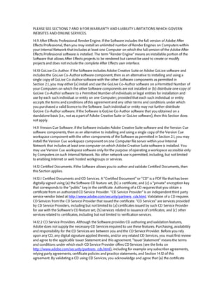 PLEASE SEE SECTIONS 7 AND 8 FOR WARRANTY AND LIABILITY LIMITATIONS WHICH GOVERN WEBSITES AND ONLINE SERVICES. 
14.9 After Effects Professional Render Engine. If the Software includes the full version of Adobe After Effects Professional, then you may install an unlimited number of Render Engines on Computers within your Internal Network that includes at least one Computer on which the full version of the Adobe After Effects Professional software is installed. The term “Render Engine” means an installable portion of the Software that allows After Effects projects to be rendered but cannot be used to create or modify projects and does not include the complete After Effects user interface. 
14.10 GoLive Co-Author. If the Software includes Adobe Creative Suite or Adobe GoLive software and includes the GoLive Co-Author software component, then as an alternative to installing and using a single copy of GoLive Co-Author software with the other Software components as permitted in Section 2.1, you may either (a) install and use the GoLive Co-Author software on a Permitted Number of your Computers on which the other Software components are not installed or (b) distribute one copy of GoLive Co-Author software to a Permitted Number of individuals or legal entities for installation and use by each such individual or entity on one Computer; provided that each such individual or entity accepts the terms and conditions of this agreement and any other terms and conditions under which you purchased a valid licence to the Software. Such individual or entity may not further distribute GoLive Co-Author software. If the Software is GoLive Co-Author software that you obtained on a standalone basis (i.e., not as a part of Adobe Creative Suite or GoLive software), then this Section does not apply. 
14.11 Version Cue Software. If the Software includes Adobe Creative Suite software and the Version Cue software components, then as an alternative to installing and using a single copy of the Version Cue workspace component with the other components of the Software as permitted in Section 2.1, you may install the Version Cue workspace component on one Computer file server within your Internal Network that includes at least one computer on which Adobe Creative Suite software is installed. You may use Version Cue workspace software only for the purpose of operating a workspace accessible only by Computers on such Internal Network. No other network use is permitted, including, but not limited to enabling Internet or web hosted workgroups or services. 
14.12 Certified Documents. If the Software allows you to author and validate Certified Documents, then this Section applies. 
14.12.1 Certified Documents and CD Services. A “Certified Document” or “CD” is a PDF file that has been digitally signed using (a) the Software CD feature set; (b) a certificate; and (c) a “private” encryption key that corresponds to the “public” key in the certificate. Authoring of a CD requires that you obtain a certificate from an authorized CD Service Provider. “CD Service Provider” is an independent third party service vendor listed at http://www.adobe.com/security/partners_cds.html. Validation of a CD requires CD Services from the CD Service Provider that issued the certificate. “CD Services” are services provided by CD Service Providers, including but not limited to (a) certificates issued by such CD Service Provider for use with the Software’s CD feature set; (b) services related to issuance of certificates; and (c) other services related to certificates, including but not limited to verification services. 
14.12.2 CD Service Providers. Although the Software provides CD authoring and validation features, Adobe does not supply the necessary CD Services required to use these features. Purchasing, availability and responsibility for the CD Services are between you and the CD Service Provider. Before you rely upon any CD, any digital signature applied thereto, and/or any related CD Services, you must first review and agree to the applicable Issuer Statement and this agreement. “Issuer Statement” means the terms and conditions under which each CD Service Provider offers CD Services (see the links on http://www.adobe.com/security/partners_cds.html), including for example any subscriber agreements, relying party agreements, certificate policies and practice statements, and Section 14.12 of this agreement. By validating a CD using CD Services, you acknowledge and agree that (a) the certificate  