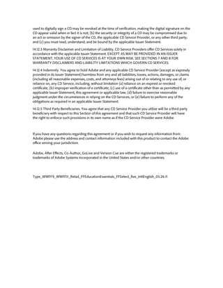 used to digitally sign a CD may be revoked at the time of verification, making the digital signature on the CD appear valid when in fact it is not; (b) the security or integrity of a CD may be compromised due to an act or omission by the signer of the CD, the applicable CD Service Provider, or any other third party; and (c) you must read, understand, and be bound by the applicable Issuer Statement. 
14.12.3 Warranty Disclaimer and Limitation of Liability. CD Service Providers offer CD Services solely in accordance with the applicable Issuer Statement. EXCEPT AS MAY BE PROVIDED IN AN ISSUER STATEMENT, YOUR USE OF CD SERVICES IS AT YOUR OWN RISK. SEE SECTIONS 7 AND 8 FOR WARRANTY DISCLAIMERS AND LIABILITY LIMITATIONS WHICH GOVERN CD SERVICES. 
14.12.4 Indemnity. You agree to hold Adobe and any applicable CD Service Provider (except as expressly provided in its Issuer Statement) harmless from any and all liabilities, losses, actions, damages, or claims (including all reasonable expenses, costs, and attorneys fees) arising out of or relating to any use of, or reliance on, any CD Service, including, without limitation (a) reliance on an expired or revoked certificate; (b) improper verification of a certificate; (c) use of a certificate other than as permitted by any applicable Issuer Statement, this agreement or applicable law; (d) failure to exercise reasonable judgment under the circumstances in relying on the CD Services; or (e) failure to perform any of the obligations as required in an applicable Issuer Statement. 
14.12.5 Third Party Beneficiaries. You agree that any CD Service Provider you utilize will be a third party beneficiary with respect to this Section of this agreement and that such CD Service Provider will have the right to enforce such provisions in its own name as if the CD Service Provider were Adobe. 
If you have any questions regarding this agreement or if you wish to request any information from Adobe please use the address and contact information included with this product to contact the Adobe office serving your jurisdiction. 
Adobe, After Effects, Co-Author, GoLive and Version Cue are either the registered trademarks or trademarks of Adobe Systems Incorporated in the United States and/or other countries. 
Type_WWFF9_WWFF11_Retail_FFEducationEssentials_FFSelect_five_IntlEnglish_05.26.11 