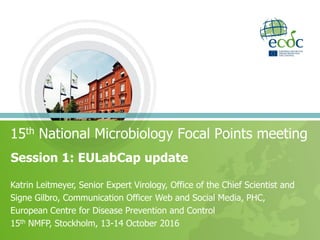 Session 1: EULabCap update
15th National Microbiology Focal Points meeting
Katrin Leitmeyer, Senior Expert Virology, Office of the Chief Scientist and
Signe Gilbro, Communication Officer Web and Social Media, PHC,
European Centre for Disease Prevention and Control
15th NMFP, Stockholm, 13-14 October 2016
 