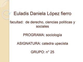 Euladis Daniela López fierro 
facultad: de derecho, ciencias políticas y 
sociales 
PROGRAMA: sociología 
ASIGNATURA: catedra upecista 
GRUPO: n° 25 
 