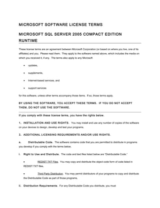 MICROSOFT SOFTWARE LICENSE TERMS

MICROSOFT SQL SERVER 2005 COMPACT EDITION
RUNTIME

These license terms are an agreement between Microsoft Corporation (or based on where you live, one of its
affiliates) and you. Please read them. They apply to the software named above, which includes the media on
which you received it, if any. The terms also apply to any Microsoft


     •   updates,


     •   supplements,


     •   Internet-based services, and


     •   support services


for this software, unless other terms accompany those items. If so, those terms apply.


BY USING THE SOFTWARE, YOU ACCEPT THESE TERMS. IF YOU DO NOT ACCEPT
THEM, DO NOT USE THE SOFTWARE.


If you comply with these license terms, you have the rights below.


1. INSTALLATION AND USE RIGHTS. You may install and use any number of copies of the software
on your devices to design, develop and test your programs.


2. ADDITIONAL LICENSING REQUIREMENTS AND/OR USE RIGHTS.

a.       Distributable Code. The software contains code that you are permitted to distribute in programs
you develop if you comply with the terms below.


i.   Right to Use and Distribute. The code and text files listed below are “Distributable Code.”


     •           REDIST.TXT Files. You may copy and distribute the object code form of code listed in
     REDIST.TXT files.


     •           Third Party Distribution. You may permit distributors of your programs to copy and distribute
     the Distributable Code as part of those programs.


ii. Distribution Requirements . For any Distributable Code you distribute, you must
 