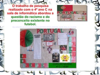 COPA DO MUNDO
4º C - VESP
O trabalho de pesquisa
realizado com o 4º ano C na
sala de informática abordou a
questão do racismo e do
preconceito existente no
futebol.
http://pt.fifa.com/aboutfifa/socialresponsibility/antiracism
/
http://www.bbc.co.uk/portuguese/noticias/2014/04/140430_entrevista_daniel_alves_la_an.shtml
 