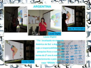 ARGENTINA
Lousa Digital
* Foi localizado no mapa da
América do Sul a Argentina,
cujo a responsabilidade pela
pesquisa ficou a cargo da
turma do 2º ano A matutino e
posteriormente o país sede da
copa “BRASIL”!!!
Lousa Digital
Lousa Digital
Sala de informática
 