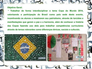 Objetivo Geral:
* Trabalhar de forma interdisciplinar o tema Copa do Mundo 2014,
valorizando a participação do Brasil como país sede deste evento,
incentivando os alunos a mostrarem seu patriotismo, através de torcidas e
manifestações que gerem a paz e a harmonia, além de conhecer a história
das Copas fazendo uso dela para trabalhar competências curriculares
através de temas relevantes como diferenças étnicas, sociais e culturais.
BRASIL PAZ
 