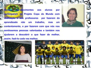 Nossos agradecimentos aos alunos por
participarem do Projeto Copa do Mundo com
dedicação e aos professores por fazerem do
aprendizado não um trabalho, mas um
contentamento, e por fazerem com que nós nos
sentíssemos pessoas valorizadas e também nos
ajudarem a descobrir o que fazer de melhor,
assim, fazê-lo cada vez melhor.
 