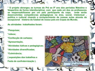 * O projeto abrangeu as turmas do Pré ao 9º ano dos períodos Matutino e
Vespertino de forma interdisciplinar, com que cada um dos os professores
se responsabilizasse por um país participante da copa, onde serão
desenvolvidas competências pedagógicas na área, social, intelectual ,
política e cultural visando o enriquecimento de nossas aulas através da
excepcional história do futebol de nosso país em Copas do Mundo.
As atividades trabalhados foram:
*Pesquisas;
*vídeos;
*Confecção de cartazes;
*Apresentação,
*Atividades lúdicas e pedagógicas;
*Atividades diversificadas;
*Culminância;
( exposições dos trabalhos e
Festa de confraternização ). Releitura de Romero Brito
7ª A e B-Mat.
 