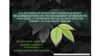 R3 JUAN TUPAC CHERO CRUZ
MEDICINA FAMILIAR Y
COMUNITARIA
UNIVERSIDAD NACIONAL DE PIURA
EULAR EVIDENCE-BASED AND CONSENSUS-BASED
RECOMMENDATIONS ON THE MANAGEMENT OF MEDIUM TO
HIGH DOSE (>7.5 PREDNISONE EQ) GLUCOCORTICOID
THERAPY IN RHEUMATIC DISEASE
 
