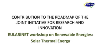CONTRIBUTION TO THE ROADMAP OF THE
   JOINT INITIATIVE FOR RESEARCH AND
               INNOVATION
EULARINET workshop on Renewable Energies:
          Solar Thermal Energy
 