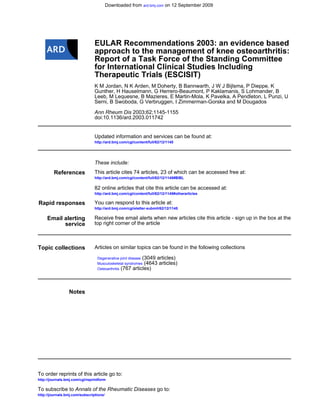 Downloaded from ard.bmj.com on 12 September 2009




                                EULAR Recommendations 2003: an evidence based
                                approach to the management of knee osteoarthritis:
                                Report of a Task Force of the Standing Committee
                                for International Clinical Studies Including
                                Therapeutic Trials (ESCISIT)
                                K M Jordan, N K Arden, M Doherty, B Bannwarth, J W J Bijlsma, P Dieppe, K
                                Gunther, H Hauselmann, G Herrero-Beaumont, P Kaklamanis, S Lohmander, B
                                Leeb, M Lequesne, B Mazieres, E Martin-Mola, K Pavelka, A Pendleton, L Punzi, U
                                Serni, B Swoboda, G Verbruggen, I Zimmerman-Gorska and M Dougados

                                Ann Rheum Dis 2003;62;1145-1155
                                doi:10.1136/ard.2003.011742


                                Updated information and services can be found at:
                                http://ard.bmj.com/cgi/content/full/62/12/1145




                                These include:
         References             This article cites 74 articles, 23 of which can be accessed free at:
                                http://ard.bmj.com/cgi/content/full/62/12/1145#BIBL

                                82 online articles that cite this article can be accessed at:
                                http://ard.bmj.com/cgi/content/full/62/12/1145#otherarticles

Rapid responses                 You can respond to this article at:
                                http://ard.bmj.com/cgi/eletter-submit/62/12/1145

     Email alerting             Receive free email alerts when new articles cite this article - sign up in the box at the
           service              top right corner of the article



Topic collections               Articles on similar topics can be found in the following collections

                                  Degenerative joint disease (3049 articles)
                                  Musculoskeletal syndromes (4643 articles)
                                  Osteoarthritis (767 articles)




                 Notes




To order reprints of this article go to:
http://journals.bmj.com/cgi/reprintform

To subscribe to Annals of the Rheumatic Diseases go to:
http://journals.bmj.com/subscriptions/
 